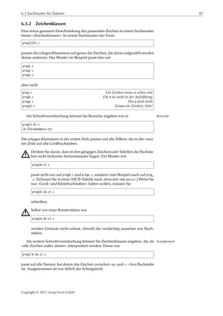 6.3 Suchmuster für Dateien 87
6.3.2 Zeichenklassen
Eine etwas genauere Einschränkung der passenden Zeichen in einem Suchmuster
bieten »Zeichenklassen«: In einem Suchmuster der Form
prog[123].c
passen die eckigen Klammern auf genau die Zeichen, die darin aufgezählt werden
(keine anderen). Das Muster im Beispiel passt also auf
prog1.c
prog2.c
prog3.c
aber nicht
prog.c Ein Zeichen muss es schon sein
prog4.c Die 4 ist nicht in der Aufzählung
proga.c Das a auch nicht
prog12.c Genau ein Zeichen, bitte!
Als Schreibvereinfachung können Sie Bereiche angeben wie in Bereiche
prog[1-9].c
[A-Z]brakadabra.txt
Die eckigen Klammern in der ersten Zeile passen auf alle Ziﬀern, die in der zwei-
ten Zeile auf alle Großbuchstaben.
A Denken Sie daran, dass in den gängigen Zeichencode-Tabellen die Buchsta-
ben nicht lückenlos hintereinander liegen: Ein Muster wie
prog[A-z].c
passt nicht nur auf progQ.c und progx.c, sondern zum Beispiel auch auf prog_
.c. (Schauen Sie in einer ASCII-Tabelle nach, etwa mit »man ascii«.) Wenn Sie
nur »Groß- und Kleinbuchstaben« haben wollen, müssen Sie
prog[A-Za-z].c
schreiben.
A Selbst von einer Konstruktion wie
prog[A-Za-z].c
werden Umlaute nicht erfasst, obwohl die verdächtig aussehen wie Buch-
staben.
Als weitere Schreibvereinfachung können Sie Zeichenklassen angeben, die als Komplement
»alle Zeichen außer diesen« interpretiert werden: Etwas wie
prog[!A-Za-z].c
passt auf alle Namen, bei denen das Zeichen zwischen »g« und ».« kein Buchstabe
ist. Ausgenommen ist wie üblich der Schrägstrich.
Copyright © 2012 Linup Front GmbH
 