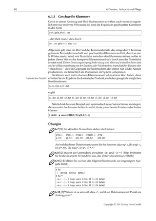 88 6 Dateien: Aufzucht und Pflege
6.3.3 Geschweifte Klammern
Gerne in einem Atemzug mit Shell-Suchmustern erwähnt, auch wenn sie eigent-
lich eine nur entfernte Verwandte ist, wird die Expansion geschweifter Klammern
in der Form
{rot,gelb,blau}.txt
– die Shell ersetzt dies durch
rot.txt gelb.txt blau.txt
Allgemein gilt, dass ein Wort auf der Kommandozeile, das einige durch Kommas
getrennte Textstücke innerhalb von geschweiften Klammern enthält, durch so vie-
le Wörter ersetzt wird, wie Textstücke zwischen den Klammern stehen, wobei in
jedem dieser Wörter der komplette Klammerausdruck durch eins der Textstücke
ersetzt wird. Dieser Ersetzungsvorgang ﬁndet einzig und allein auf textueller Basis statt
und ist völlig unabhängig von der Existenz oder Nichtexistenz irgendwelcher Dateien oder
Verzeichnisse – dies im Gegensatz zu Suchmustern, die immer nur solche Namen
produzieren, die tatsächlich als Pfadnamen im System vorkommen.
Sie können auch mehr als einen Klammerausdruck in einem Wort haben, dann
erhalten Sie als Ergebnis das kartesische Produkt, einfacher gesagt alle möglichenkartesisches Produkt
Kombinationen:
{a,b,c}{1,2,3}.dat
ergibt
a1.dat a2.dat a3.dat b1.dat b2.dat b3.dat c1.dat c2.dat c3.dat
Nützlich ist das zum Beispiel, um systematisch neue Verzeichnisse anzulegen;
die normalen Suchmuster helfen da nicht, da sie ja nur bereits Existierendes ﬁnden
können:
$ mkdir -p umsatz/200{8,9}/q{1,2,3,4}
Übungen
C 6.7 [!1] Im aktuellen Verzeichnis stehen die Dateien
prog.c prog1.c prog2.c progabc.c prog
p.txt p1.txt p21.txt p22.txt p22.dat
Auf welche dieser Dateinamen passen die Suchmuster (a) prog*.c, (b) prog?.c,
(c) p?*.txt, (d) p[12]*, (e) p*, (f) *.*?
C 6.8 [!2] Was ist der Unterschied zwischen »ls« und »ls *«? (Tipp: Probieren
Sie beides in einem Verzeichnis aus, das Unterverzeichnisse enthält.)
C 6.9 [2] Erklären Sie, warum das folgende Kommando zur angezeigten Aus-
gabe führt:
$ ls
-l datei1 datei2 datei3
$ ls *
-rw-r--r-- 1 hugo users 0 Dec 19 11:24 datei1
-rw-r--r-- 1 hugo users 0 Dec 19 11:24 datei2
-rw-r--r-- 1 hugo users 0 Dec 19 11:24 datei3
C 6.10 [2] Warum ist es sinnvoll, dass »*« nicht auf Dateinamen mit Punkt am
Anfang passt?
Copyright © 2012 Linup Front GmbH
 