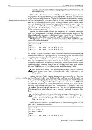 90 6 Dateien: Aufzucht und Pflege
schief, da es sich dabei nicht um einen gültigen Verzeichnisnamen handelt
(handeln dürfte).
Während das Kommando cp eine exakte Kopie einer Datei anlegt, also die Da-
tei physikalisch auf dem Datenträger verdoppelt oder auf einem anderen Daten-
träger identisch anlegt, ohne das Original zu verändern, dient der Befehl mv (engl.
move, »bewegen«) dazu, eine Datei entweder an einen anderen Ort zu verschiebenDatei verschieben/umbenennen
oder deren Namen zu verändern. Dieser Vorgang verändert lediglich Verzeichnis-
se, es sei denn, die Datei wird auf ein anderes Dateisystem verlagert – etwa von
einer Partition auf der Platte auf einen USB-Stick. Dabei wird dann tatsächlich ein
physikalisches Verschieben (Kopieren an den neuen Platz und anschließendes Lö-
schen am alten) notwendig.
Syntax und Regeln von mv entsprechen denen von cp – auch hier können Sie
statt einer einzigen eine ganze Liste von Quelldateien angeben, woraufhin das
Kommando als letzte Angabe ein Zielverzeichnis erwartet. Einziger Unterschied:
Neben gewöhnlichen Dateien können Sie auch Verzeichnisse umbenennen.
Die Optionen -b, -f, -i, -u und -v entsprechen für mv in ihrer Funktion den bei
cp beschriebenen Parametern.
$ mv passwd liste2
$ ls -l
-rw-r--r-- 1 hugo users 2500 Oct 4 11:11 liste
-rw-r--r-- 1 hugo users 8765 Oct 4 11:26 liste2
Im Beispiel ist die ursprüngliche Datei liste2 durch die umbenannte Datei passwd
ersetzt worden. Ebenso wie cp fragt auch mv nicht nach, wenn die angegebene Ziel-
datei bereits existiert, sondern überschreibt diese gnadenlos.
Der Befehl zum Löschen von Dateien lautet rm (engl. remove, »entfernen«).Löschen von Dateien
Um eine Datei löschen zu dürfen, müssen Sie im entsprechenden Verzeichnis
Schreibrechte besitzen. Daher sind Sie im eigenen Heimatverzeichnis der unein-
geschränkte Herr im Haus, dort dürfen Sie, gegebenenfalls nach einer entspre-
chenden Rückfrage, auch fremde Dateien löschen (falls es welche gibt).
A Das Schreibrecht auf die Datei selbst ist dagegen zum Löschen völlig irre-
levant, genau wie die Frage, welchem Benutzer oder welcher Gruppe die
Datei gehört.
rm geht bei seiner Arbeit genauso konsequent vor wie cp oder mv – die ange-
gebenen Dateien werden ohne Rückfrage oder -meldung unwiederbringlich ausLöschen ist endgültig!
dem Dateisystem getilgt. Besonders bei der Verwendung von Platzhaltern soll-
ten Sie darum nur mit großer Vorsicht vorgehen. Im Unterschied zur DOS-Welt
ist der Punkt innerhalb von Linux-Dateinamen ein Zeichen ohne besondere Be-
deutung. Aus diesem Grund löscht das Kommando »rm *« unerbittlich alle nicht
versteckten Dateien im aktuellen Verzeichnis. Zwar bleiben dabei wenigstens die
Unterverzeichnisse unbehelligt; mit »rm -r *« müssen aber auch diese daran glau-
ben.
A Als Systemadministrator können Sie mit unüberlegten Kommandos wie »rm
-rf /« im Wurzelverzeichnis das ganze System demolieren; hier ist aller-
größte Aufmerksamkeit angebracht! Leicht tippt man einmal »rm -rf bla *«
statt »rm -rf bla*«.
Wo rm ohne Rücksicht alle Dateien löscht, die als Parameter angegeben wurden,
geht »rm -i« etwas behutsamer vor:
$ rm -i lis*
rm: remove 'liste'? n
rm: remove 'liste2'? y
$ ls -l
-rw-r--r-- 1 hugo users 2500 Oct 4 11:11 liste
Copyright © 2012 Linup Front GmbH
 