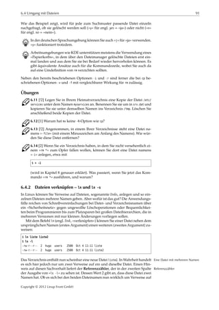 6.4 Umgang mit Dateien 91
Wie das Beispiel zeigt, wird für jede zum Suchmuster passende Datei einzeln
nachgefragt, ob sie gelöscht werden soll (»y« für engl. yes = »ja«) oder nicht (»n«
für engl. no = »nein«).
B In der deutschen Sprachumgebung können Sie auch »j« für »ja« verwenden.
»y« funktioniert trotzdem.
B Arbeitsumgebungen wie KDE unterstützen meistens die Verwendung eines
»Papierkorbs«, in dem über den Dateimanager gelöschte Dateien erst ein-
mal landen und aus dem Sie sie bei Bedarf wieder hervorholen können. Es
gibt äquivalente Ansätze auch für die Kommandozeile, wobei Sie auch da
auf eine Umdeﬁnition von rm verzichten sollten.
Neben den bereits beschriebenen Optionen -i und -r sind ferner die bei cp be-
schriebenen Optionen -v und -f mit vergleichbarer Wirkung für rm zulässig.
Übungen
C 6.11 [!2] Legen Sie in Ihrem Heimatverzeichnis eine Kopie der Datei /etc/
services unter dem Namen myservices an. Benennen Sie sie um in srv.dat und
kopieren Sie sie unter demselben Namen ins Verzeichnis /tmp. Löschen Sie
anschließend beide Kopien der Datei.
C 6.12 [1] Warum hat mv keine -R-Option wie cp?
C 6.13 [!2] Angenommen, in einem Ihrer Verzeichnisse steht eine Datei na-
mens »-file« (mit einem Minuszeichen am Anfang des Namens). Wie wür-
den Sie diese Datei entfernen?
C 6.14 [2] Wenn Sie ein Verzeichnis haben, in dem Sie nicht versehentlich ei-
nem »rm *« zum Opfer fallen wollen, können Sie dort eine Datei namens
»-i« anlegen, etwa mit
$ > -i
(wird in Kapitel 8 genauer erklärt). Was passiert, wenn Sie jetzt das Kom-
mando »rm *« ausführen, und warum?
6.4.2 Dateien verknüpfen – ln und ln -s
In Linux können Sie Verweise auf Dateien, sogenannte links, anlegen und so ein-
zelnen Dateien mehrere Namen geben. Aber wofür ist das gut? Die Anwendungs-
fälle reichen von Schreibvereinfachungen bei Datei- und Verzeichnisnamen über
ein »Sicherheitsnetz« gegen ungewollte Löschoperationen oder Bequemlichkei-
ten beim Programmieren bis zum Platzsparen bei großen Dateihierarchien, die in
mehreren Versionen mit nur kleinen Änderungen vorliegen sollen.
Mit dem Befehl ln (engl. link, »verknüpfen«) können Sie einer Datei neben dem
ursprünglichen Namen (erstes Argument) einen weiteren (zweites Argument) zu-
weisen:
$ ln liste liste2
$ ls -l
-rw-r--r-- 2 hugo users 2500 Oct 4 11:11 liste
-rw-r--r-- 2 hugo users 2500 Oct 4 11:11 liste2
Das Verzeichnis enthält nun scheinbar eine neue Datei liste2. In Wahrheit handelt Eine Datei mit mehreren Namen
es sich hier jedoch nur um zwei Verweise auf ein und dieselbe Datei. Einen Hin-
weis auf diesen Sachverhalt liefert der Referenzzähler, der in der zweiten Spalte Referenzzähler
der Ausgabe von »ls -l« zu sehen ist. Dessen Wert 2 gibt an, dass diese Datei zwei
Namen hat. Ob es sich bei den beiden Dateinamen nun wirklich um Verweise auf
Copyright © 2012 Linup Front GmbH
 