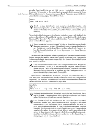 92 6 Dateien: Aufzucht und Pflege
dieselbe Datei handelt, ist nur mit Hilfe von »ls -i« eindeutig zu entscheiden.
In diesem Fall muss die in der ersten Spalte angezeigte Dateinummer für beide
Dateien identisch sein. Dateinummern, auch Inode-Nummern genannt, identiﬁ-Inode-Nummern
zieren Dateien eindeutig auf ihrem Dateisystem:
$ ls -i
876543 liste 876543 liste2
B »Inode« ist kurz für indirection node, also etwa »Indirektionsknoten« oder
»Weiterleitungsknoten«. In den Inodes sind alle Informationen gespeichert,
die das System über eine Datei hat, bis auf den Namen. Jede Datei hat genau
ein Inode.
Wenn Sie den Inhalt einer der beiden Dateien verändern, ändert sich der Inhalt der
anderen ebenfalls, da in Wirklichkeit ja nur eine einzige Datei mit der eindeutigen
Nummer 876543 existiert. Wir haben der Datei mit der Nummer 876543 lediglich
einen weiteren Namen gegeben.
B Verzeichnisse sind nichts anderes als Tabellen, in denen Dateinamen Inode-
Nummern zugeordnet werden. Oﬀensichtlich kann es in einer Tabelle meh-
rere Einträge mit verschiedenen Namen und derselben Inode-Nummer ge-
ben. Ein Verzeichniseintrag mit einem Namen und einer Inode-Nummer
heißt »Link«.
Sie sollten sich klar machen, dass es bei einer Datei mit zwei Links nicht mög-
lich ist, festzustellen, welcher Name »das Original« ist, also der erste Parameter im
ln-Kommando. Beide Namen sind aus der Sicht des Systems absolut gleichwertig
und ununterscheidbar.
A Links auf Verzeichnisse sind unter Linux übrigens nicht erlaubt. Ausgenom-
men davon sind ».« und »..«, die vom System für jedes Verzeichnis ver-
waltet werden. Da auch Verzeichnisse Dateien sind und demnach Inode-
Nummern haben, können Sie so verfolgen, wie das Dateisystem intern zu-
sammenhängt. (Siehe hierzu auch Übung 6.20)
Wenn Sie eine der Dateien mit rm »löschen«, reduziert das zunächst nur die An-
zahl der Namen für Datei Nummer 876543 (der Referenzzähler wird entsprechend
angepasst). Erst wenn der Referenzzähler durch das Entfernen eines Namens den
Wert 0 annimmt, wird die Datei tatsächlich gelöscht.
$ rm liste
$ ls -li
876543 -rw-r--r-- 1 hugo users 2500 Oct 4 11:11 liste2
B Da Inode-Nummern nur auf demselben physikalischen Dateisystem (Parti-
tion, USB-Stick, …) eindeutig sind, sind solche Verknüpfungen nur in dem-
selben Dateisystem möglich, wo auch die Datei liegt.
B Ganz stimmt es nicht mit dem Löschen der Dateidaten: Wenn der letzte
Dateiname entfernt wird, ist die Datei nicht mehr zugänglich, aber wenn
ein Prozess noch mit ihr arbeitet, darf er sie weiterbenutzen, bis er sie ex-
plizit schließt oder sich beendet. In Unix-Programmen ist das ein gängiges
Idiom für den Umgang mit temporären Dateien, die beim Programmende
verschwinden sollen: Sie erzeugen sie mit Schreib- und Lesezugriﬀ und »lö-
schen« sie dann gleich wieder, ohne sie jedoch gleich zu schließen. Anschlie-
ßend können Sie Daten hinein schreiben und später an den Dateianfang zu-
rückspringen, um sie wieder zu lesen.
Copyright © 2012 Linup Front GmbH
 