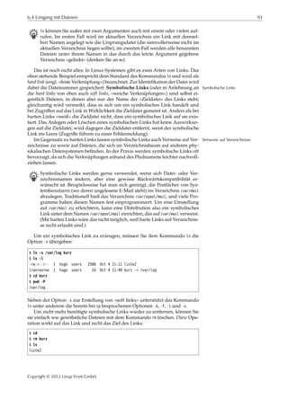 6.4 Umgang mit Dateien 93
B ln können Sie außer mit zwei Argumenten auch mit einem oder vielen auf-
rufen. Im ersten Fall wird im aktuellen Verzeichnis ein Link mit demsel-
ben Namen angelegt wie die Ursprungsdatei (die sinnvollerweise nicht im
aktuellen Verzeichnis liegen sollte), im zweiten Fall werden alle benannten
Dateien unter ihrem Namen in das durch das letzte Argument gegebene
Verzeichnis »gelinkt« (denken Sie an mv).
Das ist noch nicht alles: In Linux-Systemen gibt es zwei Arten von Links. Das
oben stehende Beispiel entspricht dem Standard des Kommandos ln und wird als
hard link (engl. »feste Verknüpfung«) bezeichnet. Zur Identiﬁkation der Datei wird
dabei die Dateinummer gespeichert. Symbolische Links (oder in Anlehnung an Symbolische Links
die hard links von eben auch soft links, »weiche Verknüpfungen«) sind selbst ei-
gentlich Dateien, in denen aber nur der Name der »Zieldatei« des Links steht;
gleichzeitig wird vermerkt, dass es sich um ein symbolisches Link handelt und
bei Zugriﬀen auf das Link in Wirklichkeit die Zieldatei gemeint ist. Anders als bei
harten Links »weiß« die Zieldatei nicht, dass ein symbolisches Link auf sie exis-
tiert. Das Anlegen oder Löschen eines symbolischen Links hat keine Auswirkun-
gen auf die Zieldatei; wird dagegen die Zieldatei entfernt, weist der symbolische
Link ins Leere (Zugriﬀe führen zu einer Fehlermeldung).
Im Gegensatz zu harten Links lassen symbolische Links auch Verweise auf Ver- Verweise auf Verzeichnisse
zeichnisse zu sowie auf Dateien, die sich im Verzeichnisbaum auf anderen phy-
sikalischen Dateisystemen beﬁnden. In der Praxis werden symbolische Links oft
bevorzugt, da sich die Verknüpfungen anhand des Pfadnamens leichter nachvoll-
ziehen lassen.
B Symbolische Links werden gerne verwendet, wenn sich Datei- oder Ver-
zeichnisnamen ändern, aber eine gewisse Rückwärtskompatibilität er-
wünscht ist. Beispielsweise hat man sich geeinigt, die Postfächer von Sys-
tembenutzern (wo deren ungelesene E-Mail steht) im Verzeichnis /var/mail
abzulegen. Traditionell hieß das Verzeichnis /var/spool/mail, und viele Pro-
gramme haben diesen Namen fest einprogrammiert. Um eine Umstellung
auf /var/mail zu erleichtern, kann eine Distribution also ein symbolisches
Link unter dem Namen /var/spool/mail einrichten, das auf /var/mail verweist.
(Mit harten Links wäre das nicht möglich, weil harte Links auf Verzeichnis-
se nicht erlaubt sind.)
Um ein symbolisches Link zu erzeugen, müssen Sie dem Kommando ln die
Option -s übergeben:
$ ln -s /var/log kurz
$ ls -l
-rw-r--r-- 1 hugo users 2500 Oct 4 11:11 liste2
lrwxrwxrwx 1 hugo users 14 Oct 4 11:40 kurz -> /var/log
$ cd kurz
$ pwd -P
/var/log
Neben der Option -s zur Erstellung von »soft links« unterstützt das Kommando
ln unter anderem die bereits bei cp besprochenen Optionen -b, -f, -i und -v.
Um nicht mehr benötigte symbolische Links wieder zu entfernen, können Sie
sie einfach wie gewöhnliche Dateien mit dem Kommando rm löschen. Diese Ope-
ration wirkt auf das Link und nicht das Ziel des Links:
$ cd
$ rm kurz
$ ls
liste2
Copyright © 2012 Linup Front GmbH
 