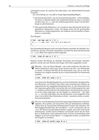 98 6 Dateien: Aufzucht und Pflege
schweigend voraus. Im weiteren Text steht daher -exec stellvertretend für beide
Varianten.
Zur Anwendung von -exec gibt es einige allgemeingültige Regeln:
• Das Kommando hinter -exec ist mit einem Strichpunkt (»;«) abzuschließen.
Da dieser in üblichen Shells eine Sonderbedeutung hat, muss er maskiert
werden (etwa als »;« oder mit Anführungszeichen), damit find ihn über-
haupt zu sehen bekommt.
• Zwei geschweifte Klammern (»{}«) werden in dem Kommando durch den
gefundenen Dateinamen ersetzt. Am besten setzen Sie die geschweiften
Klammern in Anführungszeichen, um Probleme mit Leerzeichen in Datei-
namen zu vermeiden.
Zum Beispiel:
$ find . -user hugo -exec ls -l '{}' ;
-rw-r--r-- 1 hugo users 4711 Oct 4 11:11 datei.txt
$ _
Das obenstehende Beispiel sucht nach allen Dateien innerhalb des aktuellen Ver-
zeichnisses, die dem Anwender hugo gehören und führt für diese das Kommando
»ls -l« aus. Mehr Sinn ergibt da schon folgendes:
$ find . -atime +13 -exec rm -i '{}' ;
Hiermit werden alle Dateien im aktuellen Verzeichnis und darunter interaktiv
gelöscht, auf die seit zwei Wochen oder länger nicht mehr zugegriﬀen wurde.
B Mitunter – etwa im letzten Beispiel – ist es sehr inefﬁzient, für jeden ein-
zelnen Dateinamen extra einen neuen Prozess mit dem -exec-Kommando
zu starten. In diesem Fall hilft oft das Kommando xargs, das so viele Da-
teinamen wie möglich sammelt, bevor es damit tatsächlich ein Kommando
ausführt:
$ find . -atime +13 | xargs -r rm -i
xargs liest seine Standardeingabe bis zu einem bestimmten (konﬁgurierba-
ren) Maximum von Zeichen oder Zeilen und verwendet das Gelesene als
Argumente für das angegebene Kommando (hier rm). Als Trennzeichen für
die Argumente gelten dabei Leerzeichen (die mit Anführungszeichen oder
»« maskiert werden können) oder Zeilentrenner. Das Kommando wird nur
so oft wie nötig aufgerufen, um die Eingabe zu verbrauchen. – Die Opti-
on »-r« von xargs sorgt dafür, dass das Kommando rm nur ausgeführt wird,
wenn find wirklich einen Dateinamen schickt – ansonsten würde es zumin-
dest einmal gestartet.
B Die find/xargs-Kombination kommt bei eigenartigen Dateinamen in Schwie-
rigkeiten, etwa solchen, die Leerzeichen oder gar Zeilentrenner enthalten,
welche dann als Trennzeichen fehlinterpretiert werden. Die todsichere Ab-
hilfe dagegen besteht darin, die find-Option »-print0« zu benutzen, die wie
-print die Namen der gefundenen Dateien ausgibt, diese aber nicht durch
Zeilentrenner, sondern durch Nullbytes voneinander trennt. Da das Null-
byte in Dateinamen nicht auftauchen kann, ist keine Verwechslung mehr
möglich. xargs muss mit der Option »-0« aufgerufen werden, um diese Form
der Eingabe zu verstehen:
$ find . -atime +13 -print0 | xargs -0r rm -i
Copyright © 2012 Linup Front GmbH
 
