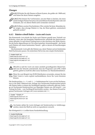 6.4 Umgang mit Dateien 99
Übungen
C 6.23 [!2] Finden Sie alle Dateien in Ihrem System, die größer als 1 MiB sind,
und lassen Sie deren Namen ausgeben.
C 6.24 [2] Wie können Sie find benutzen, um eine Datei zu löschen, die einen
merkwürdigen Namen hat (etwa mit unsichtbaren Kontrollzeichen oder mit
Umlauten, die von älteren Shells nicht verstanden werden)?
C 6.25 [3] (Beim zweiten Durcharbeiten.) Wie würden Sie beim Abmelden da-
für sorgen, dass etwaige Dateien in /tmp, die Ihnen gehören, automatisch
gelöscht werden?
6.4.5 Dateien schnell finden – locate und slocate
Das Kommando find erlaubt die Suche nach Dateien gemäß einer Vielzahl von
Kriterien, muss aber die komplette Dateihierarchie unterhalb des Startverzeich-
nisses ablaufen. Je nach deren Umfang kann es also durchaus eine Weile dauern,
bis die Suche abgeschlossen ist. Für einen typischen Anwendungsfall – die Suche
nach Dateien mit einem bestimmten Namen – gibt es darum ein beschleunigtes
Verfahren.
Das Kommando locate gibt alle Dateien aus, deren Namen auf ein bestimmtes
Shell-Suchmuster passen. Im einfachsten Fall ist das eine simple Zeichenkette:
$ locate brief.txt
/home/hugo/Briefe/brief.txt
/home/hugo/Briefe/omabrief.txt
/home/hugo/Briefe/omabrief.txt~
¡¡¡¡¡
A Obwohl es sich bei locate um einen ziemlich grundlegenden Dienst han-
delt (wie die Tatsache unterstreicht, dass das Programm zum LPIC-1-Stoﬀ
gehört), gehört es nicht bei allen Linux-Systemen zur Standardinstallation.
Wenn Sie zum Beispiel eine SUSE-Distribution verwenden, müssen Sie das
Paket findutils-locate explizit nachinstallieren, bevor Sie locate benutzen
können.
Die Sonderzeichen »*«, »?« und »[…]« funktionieren bei locate wie bei Suchmus-
tern in der Shell. Während eine Anfrage ohne Suchmuster-Sonderzeichen jedoch
alle Namen liefert, in denen der Suchbegriﬀ irgendwo auftaucht, gibt eine Anfra-
ge mit Suchmuster-Sonderzeichen nur diejenigen Namen aus, die komplett – von
Anfang bis Ende – vom Suchbegriﬀ beschrieben werden. Aus diesem Grund be-
ginnen Suchmuster-Anfragen mit locate meistens mit »*«:
$ locate "*/brief.t*"
/home/hugo/Briefe/brief.txt
/home/hugo/Briefe/brief.tab
¡¡¡¡¡
B Am besten stellen Sie locate-Anfragen mit Sonderzeichen in Anführungs-
zeichen, damit die Shell sie nicht zu expandieren versucht.
Der Schrägstrich (»/«) erfährt keine Sonderbehandlung:
$ locate Briefe/oma
/home/hugo/Briefe/omabrief.txt
/home/hugo/Briefe/omabrief.txt~
Copyright © 2012 Linup Front GmbH
 