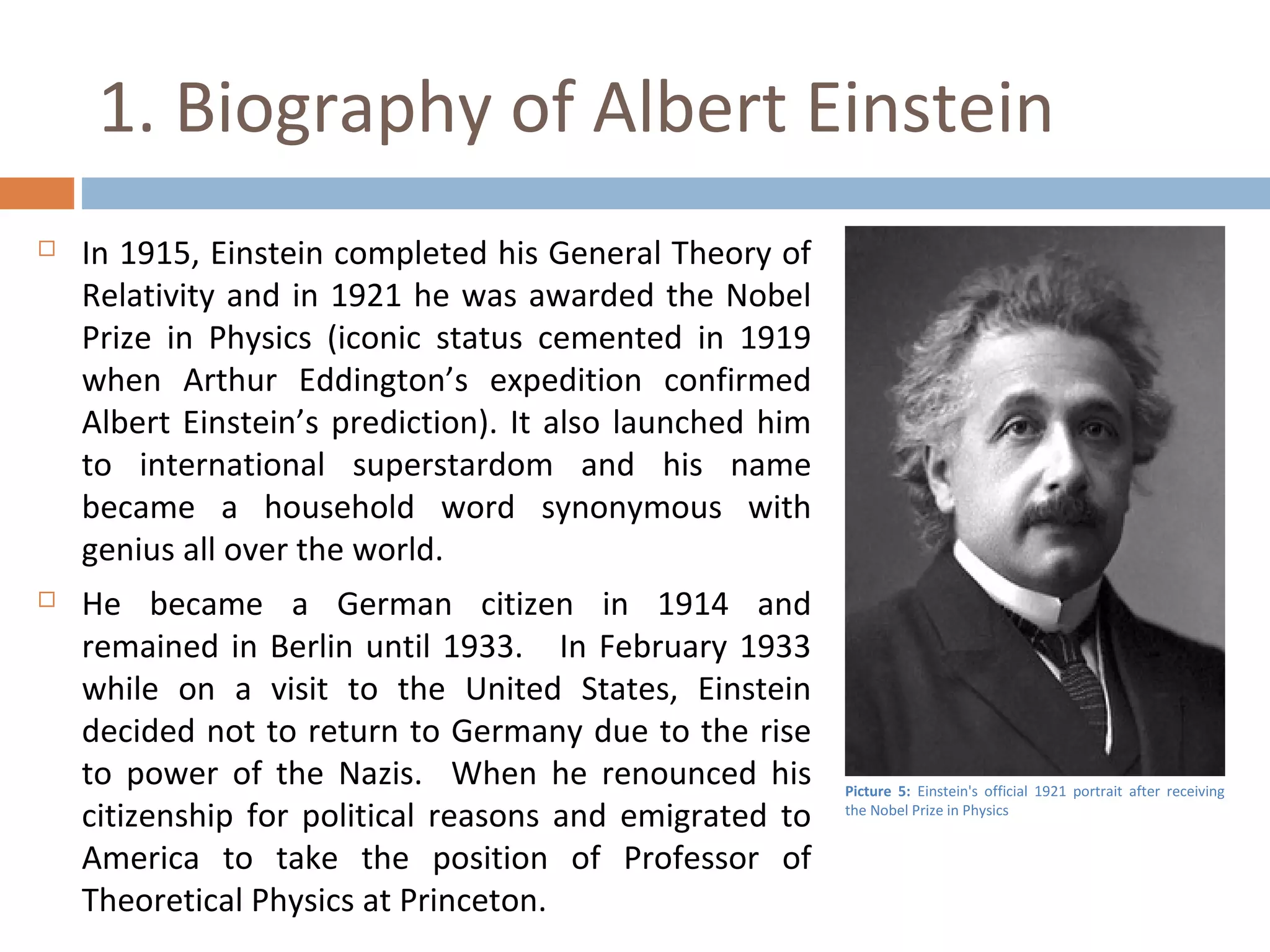 1. Biography of Albert Einstein 
 In 1915, Einstein completed his General Theory of 
Relativity and in 1921 he was awarded the Nobel 
Prize in Physics (iconic status cemented in 1919 
when Arthur Eddington’s expedition confirmed 
Albert Einstein’s prediction). It also launched him 
to international superstardom and his name 
became a household word synonymous with 
genius all over the world. 
 He became a German citizen in 1914 and 
remained in Berlin until 1933. In February 1933 
while on a visit to the United States, Einstein 
decided not to return to Germany due to the rise 
to power of the Nazis. When he renounced his 
citizenship for political reasons and emigrated to 
America to take the position of Professor of 
Theoretical Physics at Princeton. 
Picture 5: Einstein's official 1921 portrait after receiving 
the Nobel Prize in Physics 
 