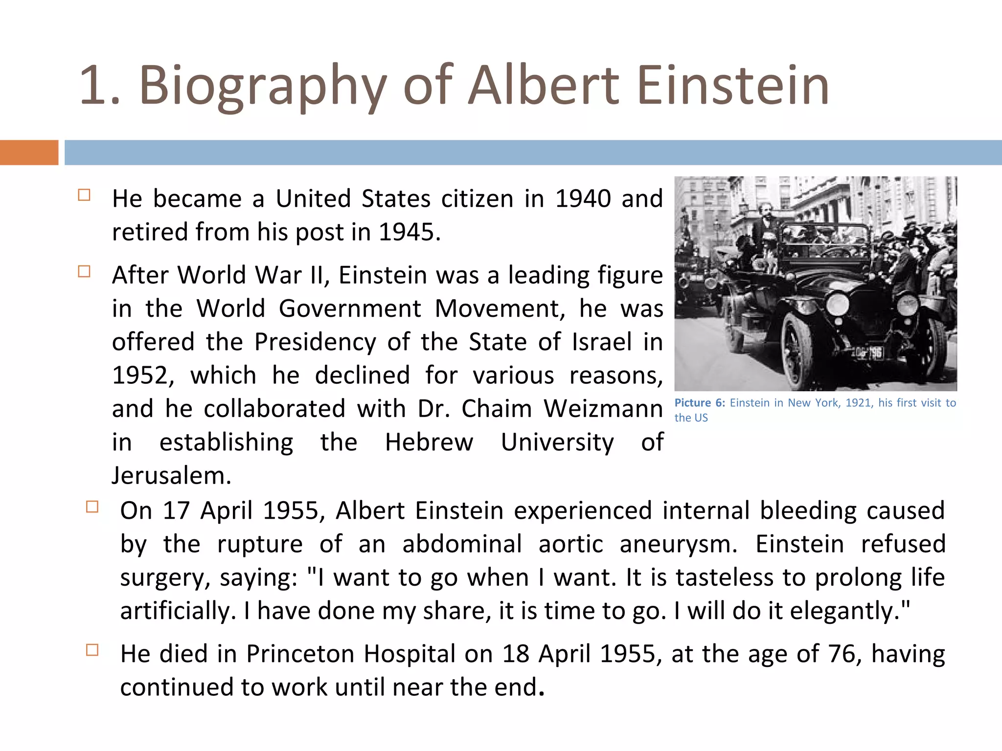1. Biography of Albert Einstein 
 He became a United States citizen in 1940 and 
retired from his post in 1945. 
 After World War II, Einstein was a leading figure 
in the World Government Movement, he was 
offered the Presidency of the State of Israel in 
1952, which he declined for various reasons, 
and he collaborated with Dr. Chaim Weizmann 
in establishing the Hebrew University of 
Jerusalem. 
 On 17 April 1955, Albert Einstein experienced internal bleeding caused 
by the rupture of an abdominal aortic aneurysm. Einstein refused 
surgery, saying: "I want to go when I want. It is tasteless to prolong life 
artificially. I have done my share, it is time to go. I will do it elegantly." 
 He died in Princeton Hospital on 18 April 1955, at the age of 76, having 
continued to work until near the end. 
Picture 6: Einstein in New York, 1921, his first visit to 
the US 
 