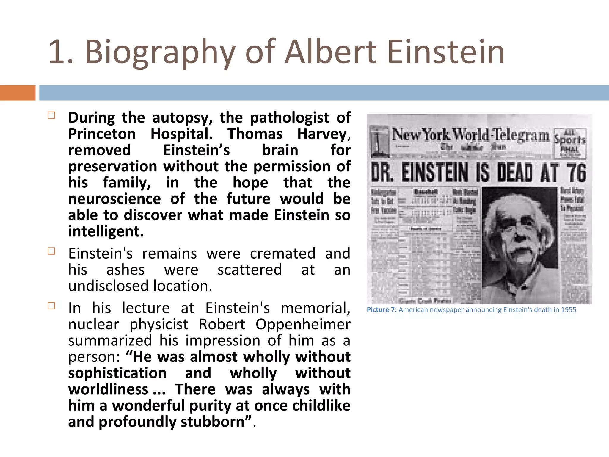 1. Biography of Albert Einstein 
 During the autopsy, the pathologist of 
Princeton Hospital. Thomas Harvey, 
removed Einstein’s brain for 
preservation without the permission of 
his family, in the hope that the 
neuroscience of the future would be 
able to discover what made Einstein so 
intelligent. 
 Einstein's remains were cremated and 
his ashes were scattered at an 
undisclosed location. 
 In his lecture at Einstein's memorial, 
nuclear physicist Robert Oppenheimer 
summarized his impression of him as a 
person: “He was almost wholly without 
sophistication and wholly without 
worldliness ... There was always with 
him a wonderful purity at once childlike 
and profoundly stubborn”. 
Picture 7: American newspaper announcing Einstein's death in 1955 
 