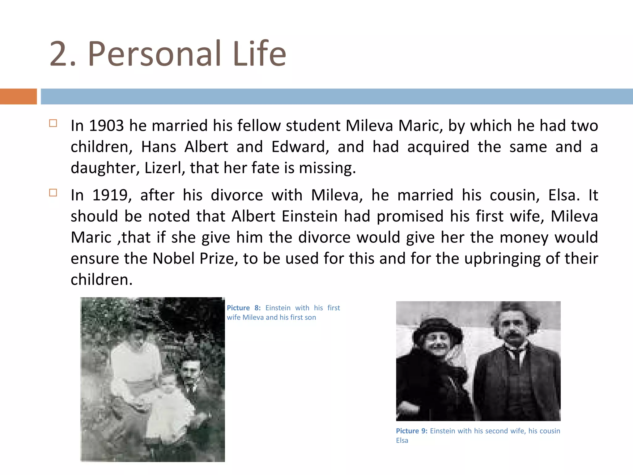 2. Personal Life 
 In 1903 he married his fellow student Mileva Maric, by which he had two 
children, Hans Albert and Edward, and had acquired the same and a 
daughter, Lizerl, that her fate is missing. 
 In 1919, after his divorce with Mileva, he married his cousin, Elsa. It 
should be noted that Albert Einstein had promised his first wife, Mileva 
Maric ,that if she give him the divorce would give her the money would 
ensure the Nobel Prize, to be used for this and for the upbringing of their 
children. 
Picture 8: Einstein with his first 
wife Mileva and his first son 
Picture 9: Einstein with his second wife, his cousin 
Elsa 
 