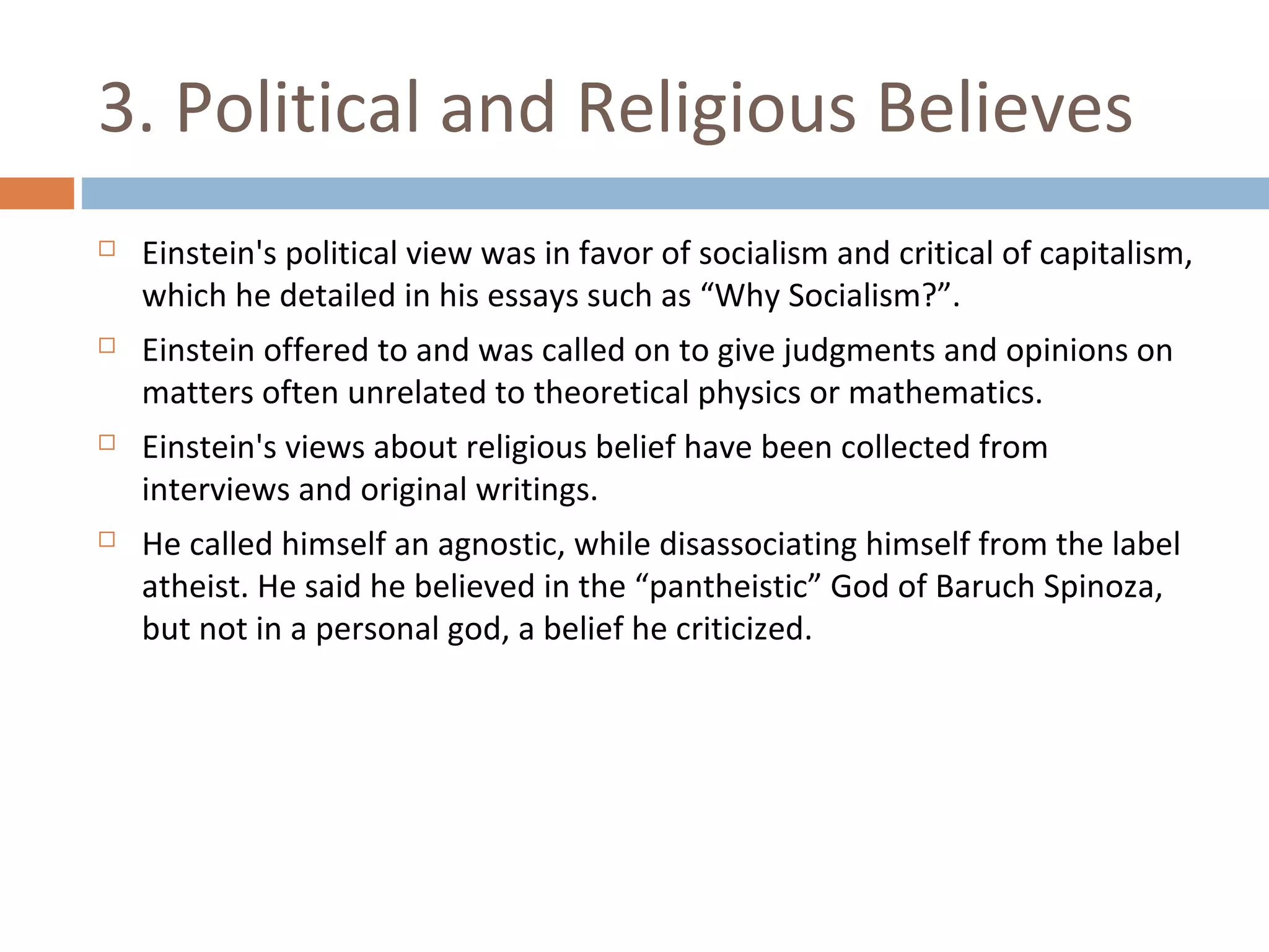 3. Political and Religious Believes 
 Einstein's political view was in favor of socialism and critical of capitalism, 
which he detailed in his essays such as “Why Socialism?”. 
 Einstein offered to and was called on to give judgments and opinions on 
matters often unrelated to theoretical physics or mathematics. 
 Einstein's views about religious belief have been collected from 
interviews and original writings. 
 He called himself an agnostic, while disassociating himself from the label 
atheist. He said he believed in the “pantheistic” God of Baruch Spinoza, 
but not in a personal god, a belief he criticized. 
 