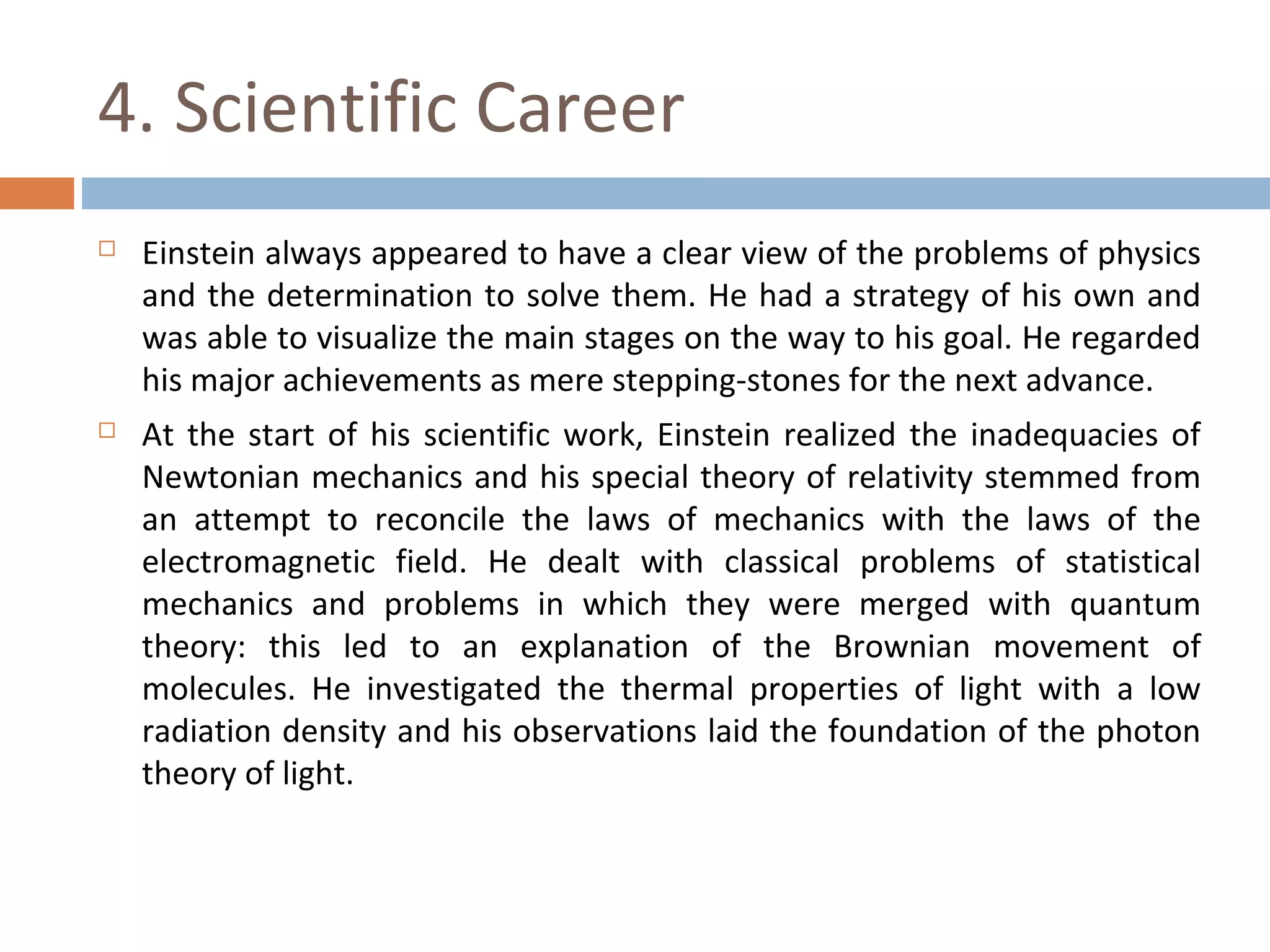 4. Scientific Career 
 Einstein always appeared to have a clear view of the problems of physics 
and the determination to solve them. He had a strategy of his own and 
was able to visualize the main stages on the way to his goal. He regarded 
his major achievements as mere stepping-stones for the next advance. 
 At the start of his scientific work, Einstein realized the inadequacies of 
Newtonian mechanics and his special theory of relativity stemmed from 
an attempt to reconcile the laws of mechanics with the laws of the 
electromagnetic field. He dealt with classical problems of statistical 
mechanics and problems in which they were merged with quantum 
theory: this led to an explanation of the Brownian movement of 
molecules. He investigated the thermal properties of light with a low 
radiation density and his observations laid the foundation of the photon 
theory of light. 
 
