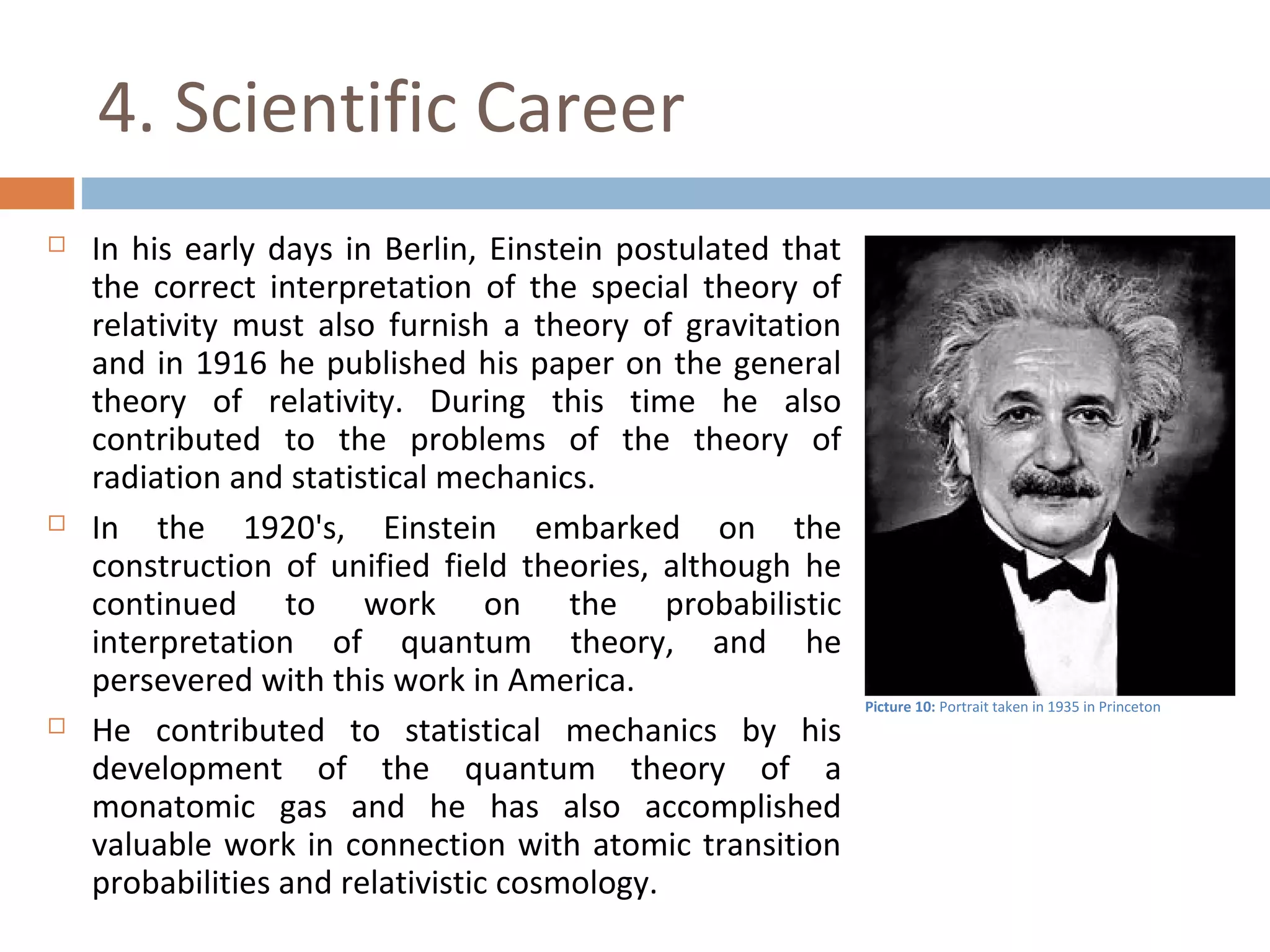 4. Scientific Career 
 In his early days in Berlin, Einstein postulated that 
the correct interpretation of the special theory of 
relativity must also furnish a theory of gravitation 
and in 1916 he published his paper on the general 
theory of relativity. During this time he also 
contributed to the problems of the theory of 
radiation and statistical mechanics. 
 In the 1920's, Einstein embarked on the 
construction of unified field theories, although he 
continued to work on the probabilistic 
interpretation of quantum theory, and he 
persevered with this work in America. 
 He contributed to statistical mechanics by his 
development of the quantum theory of a 
monatomic gas and he has also accomplished 
valuable work in connection with atomic transition 
probabilities and relativistic cosmology. 
Picture 10: Portrait taken in 1935 in Princeton 
 