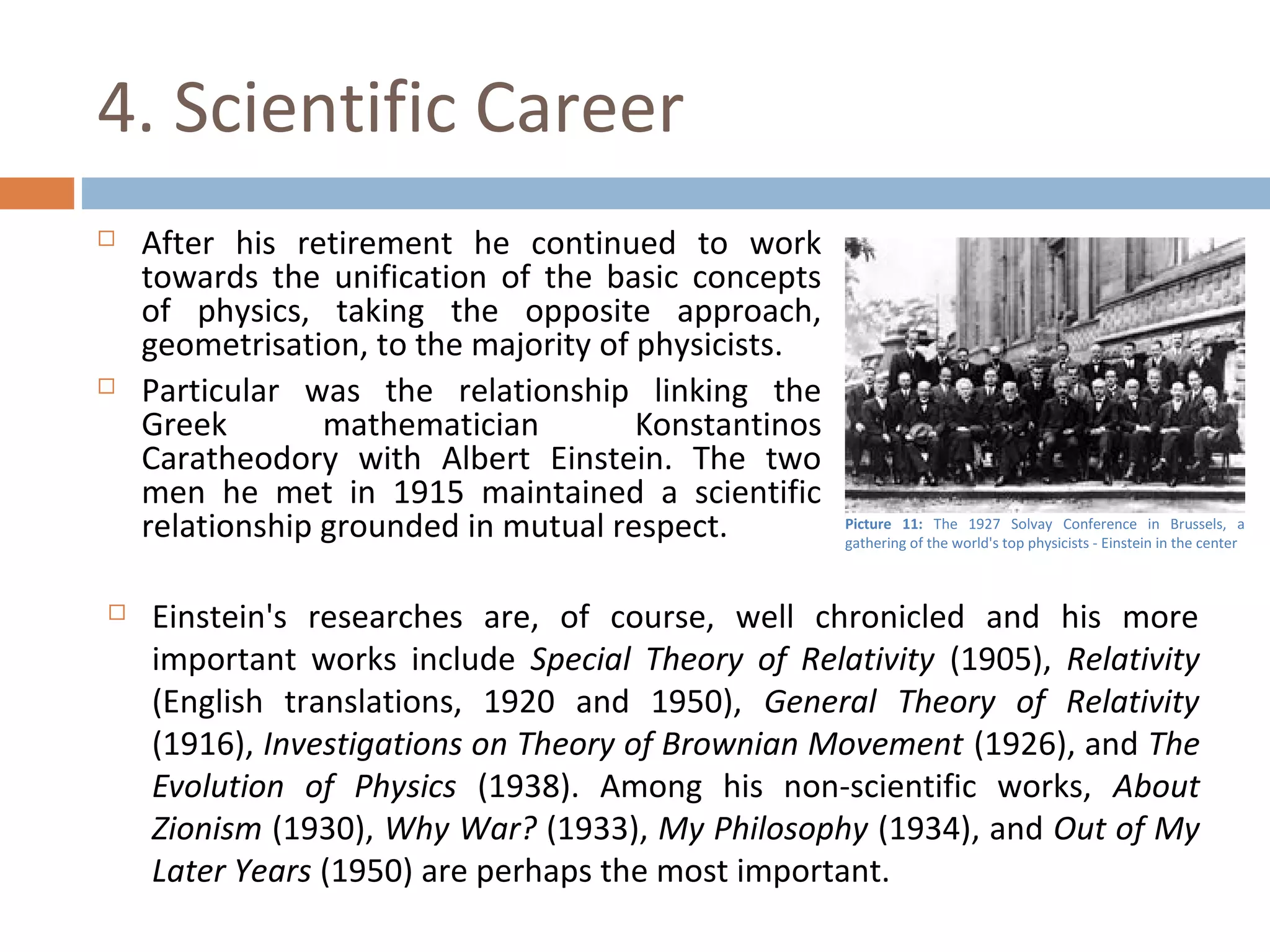 4. Scientific Career 
 After his retirement he continued to work 
towards the unification of the basic concepts 
of physics, taking the opposite approach, 
geometrisation, to the majority of physicists. 
 Particular was the relationship linking the 
Greek mathematician Konstantinos 
Caratheodory with Albert Einstein. The two 
men he met in 1915 maintained a scientific 
relationship grounded in mutual respect. 
Picture 11: The 1927 Solvay Conference in Brussels, a 
gathering of the world's top physicists - Einstein in the center 
 Einstein's researches are, of course, well chronicled and his more 
important works include Special Theory of Relativity (1905), Relativity 
(English translations, 1920 and 1950), General Theory of Relativity 
(1916), Investigations on Theory of Brownian Movement (1926), and The 
Evolution of Physics (1938). Among his non-scientific works, About 
Zionism (1930), Why War? (1933), My Philosophy (1934), and Out of My 
Later Years (1950) are perhaps the most important. 
 