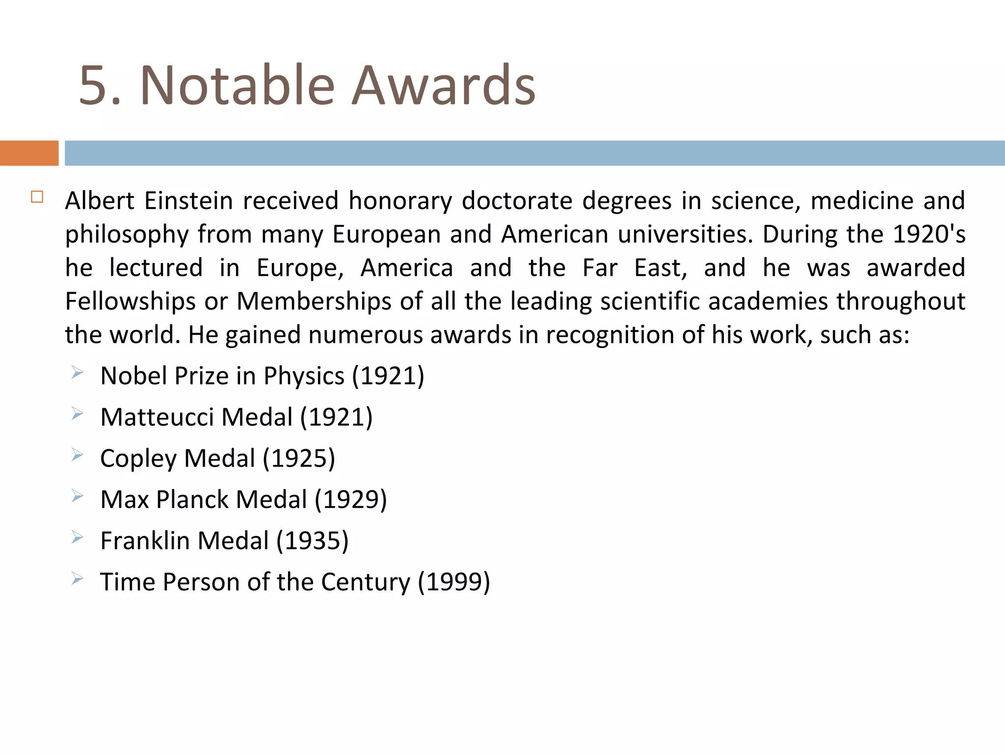 5. Notable Awards 
 Albert Einstein received honorary doctorate degrees in science, medicine and 
philosophy from many European and American universities. During the 1920's 
he lectured in Europe, America and the Far East, and he was awarded 
Fellowships or Memberships of all the leading scientific academies throughout 
the world. He gained numerous awards in recognition of his work, such as: 
 Nobel Prize in Physics (1921) 
 Matteucci Medal (1921) 
 Copley Medal (1925) 
 Max Planck Medal (1929) 
 Franklin Medal (1935) 
 Time Person of the Century (1999) 
 