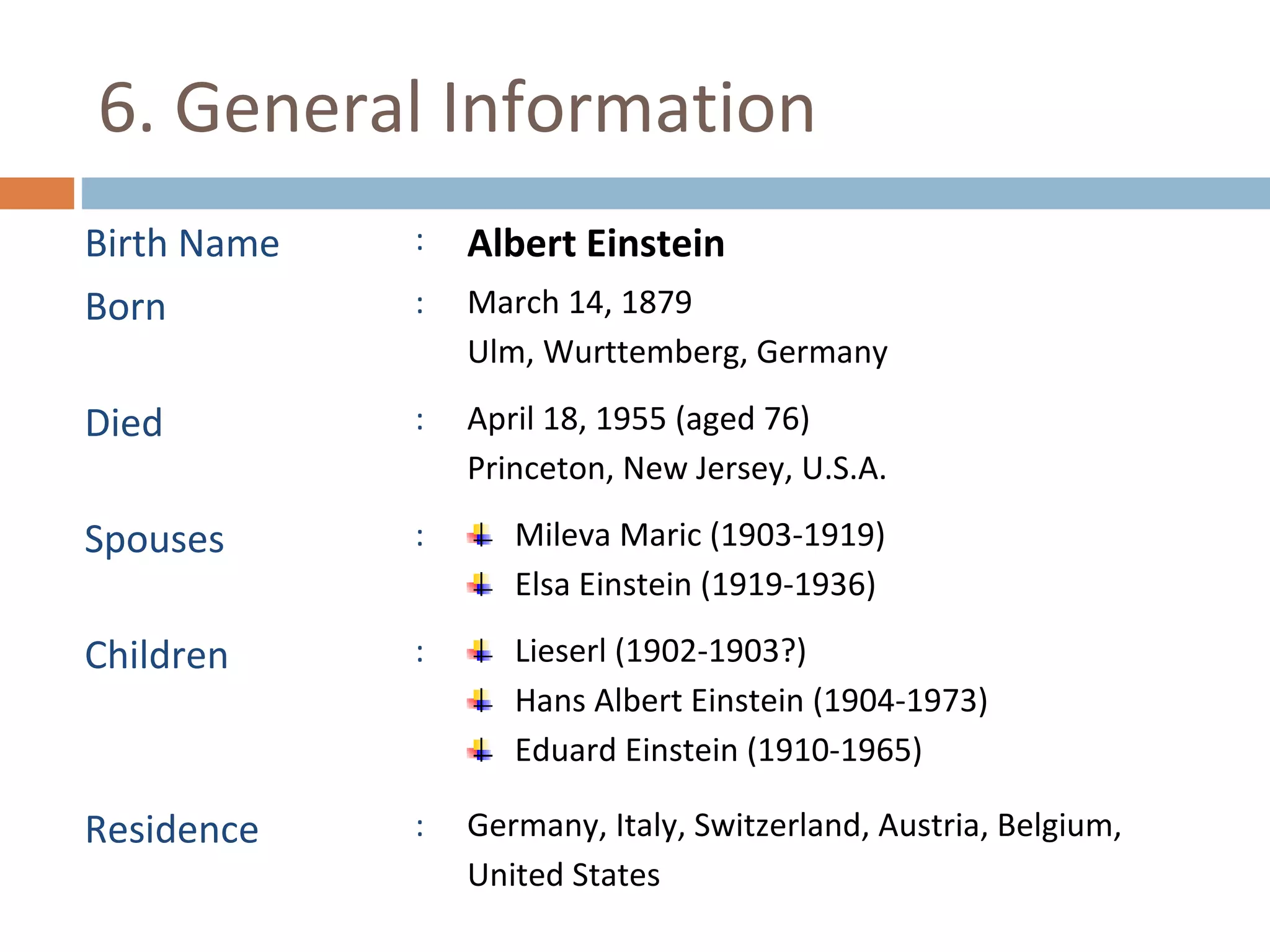 6. General Information 
Birth Name : Albert Einstein 
Born : March 14, 1879 
Ulm, Wurttemberg, Germany 
Died : April 18, 1955 (aged 76) 
Princeton, New Jersey, U.S.A. 
Spouses : Mileva Maric (1903-1919) 
Elsa Einstein (1919-1936) 
Children : Lieserl (1902-1903?) 
Hans Albert Einstein (1904-1973) 
Eduard Einstein (1910-1965) 
Residence : Germany, Italy, Switzerland, Austria, Belgium, 
United States 
 