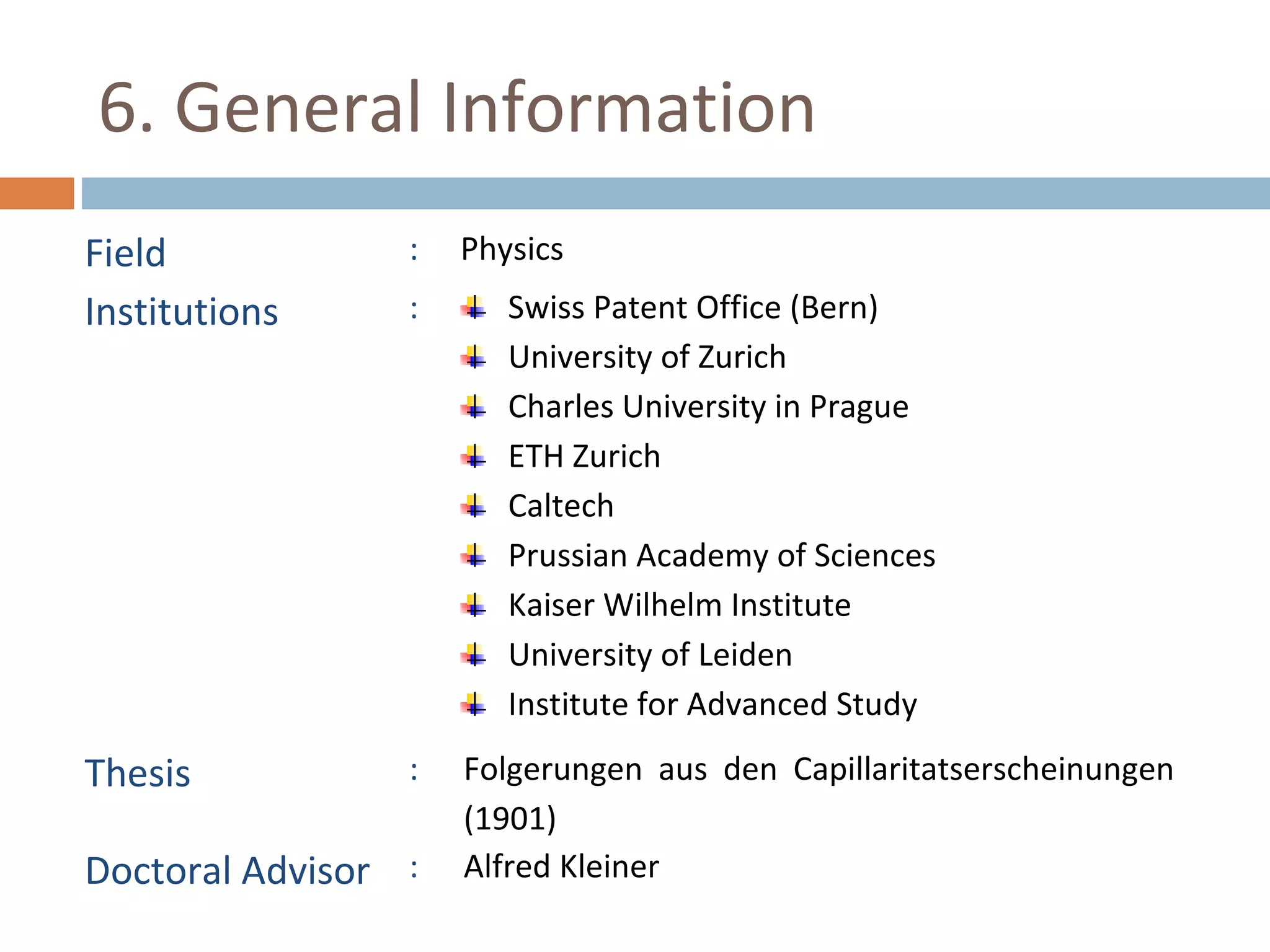 6. General Information 
Field : Physics 
Institutions : Swiss Patent Office (Bern) 
University of Zurich 
Charles University in Prague 
ETH Zurich 
Caltech 
Prussian Academy of Sciences 
Kaiser Wilhelm Institute 
University of Leiden 
Institute for Advanced Study 
Thesis : Folgerungen aus den Capillaritatserscheinungen 
(1901) 
Doctoral Advisor : Alfred Kleiner 
 