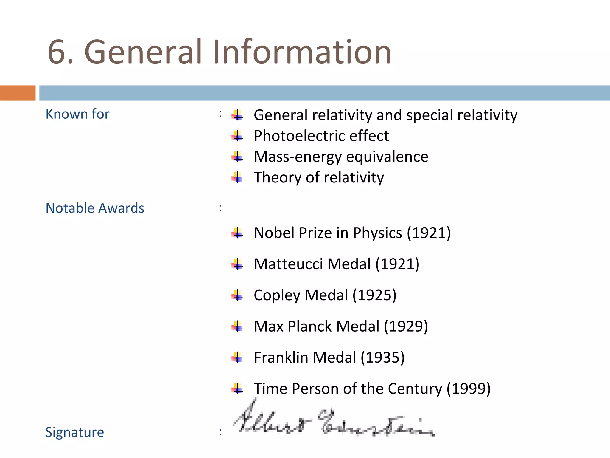 6. General Information 
Known for : General relativity and special relativity 
Photoelectric effect 
Mass-energy equivalence 
Theory of relativity 
Notable Awards : 
Nobel Prize in Physics (1921) 
Matteucci Medal (1921) 
Copley Medal (1925) 
Max Planck Medal (1929) 
Franklin Medal (1935) 
Time Person of the Century (1999) 
Signature : 
 