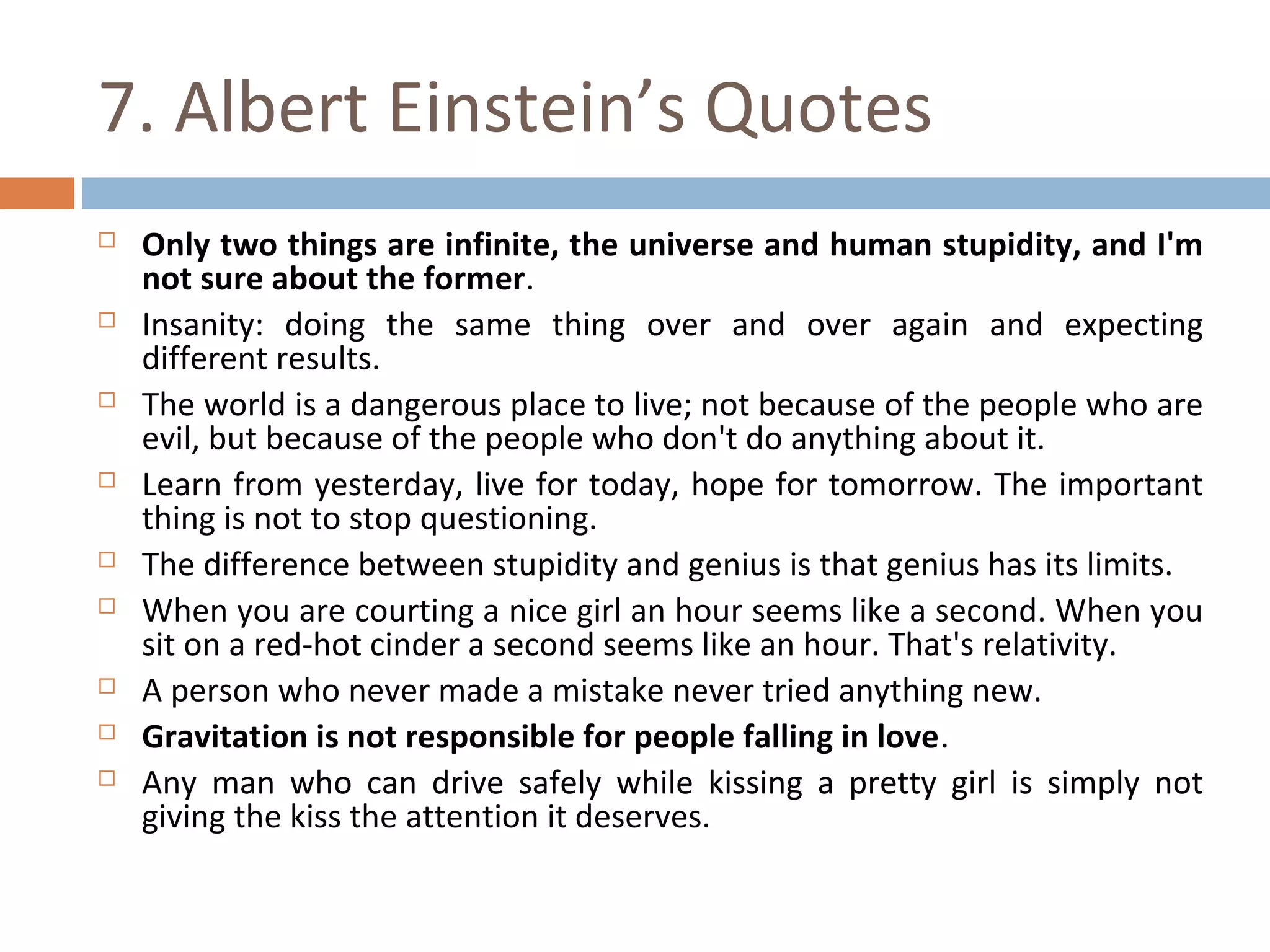 7. Albert Einstein’s Quotes 
 Only two things are infinite, the universe and human stupidity, and I'm 
not sure about the former. 
 Insanity: doing the same thing over and over again and expecting 
different results. 
 The world is a dangerous place to live; not because of the people who are 
evil, but because of the people who don't do anything about it. 
 Learn from yesterday, live for today, hope for tomorrow. The important 
thing is not to stop questioning. 
 The difference between stupidity and genius is that genius has its limits. 
 When you are courting a nice girl an hour seems like a second. When you 
sit on a red-hot cinder a second seems like an hour. That's relativity. 
 A person who never made a mistake never tried anything new. 
 Gravitation is not responsible for people falling in love. 
 Any man who can drive safely while kissing a pretty girl is simply not 
giving the kiss the attention it deserves. 
 