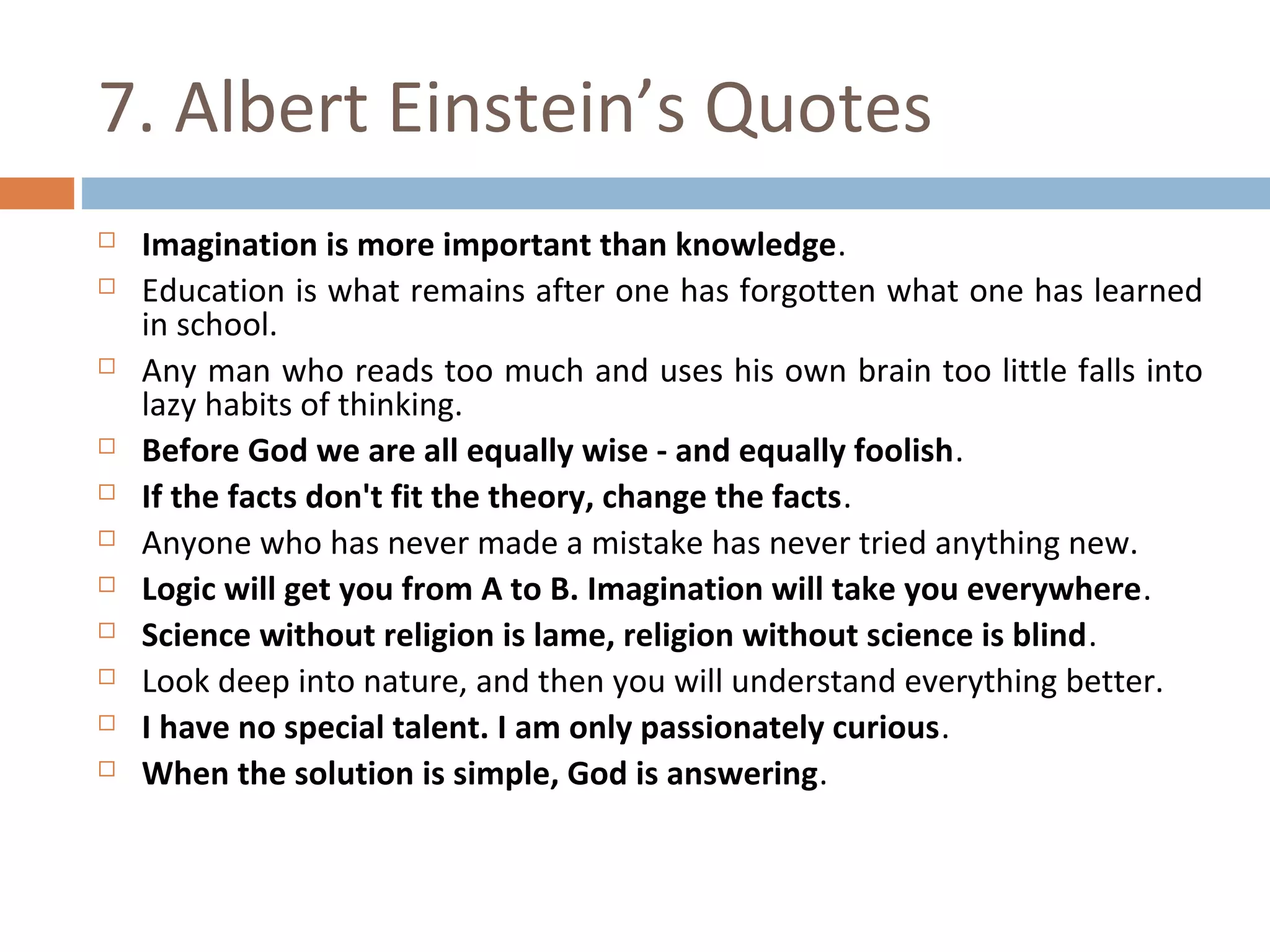 7. Albert Einstein’s Quotes 
 Imagination is more important than knowledge. 
 Education is what remains after one has forgotten what one has learned 
in school. 
 Any man who reads too much and uses his own brain too little falls into 
lazy habits of thinking. 
 Before God we are all equally wise - and equally foolish. 
 If the facts don't fit the theory, change the facts. 
 Anyone who has never made a mistake has never tried anything new. 
 Logic will get you from A to B. Imagination will take you everywhere. 
 Science without religion is lame, religion without science is blind. 
 Look deep into nature, and then you will understand everything better. 
 I have no special talent. I am only passionately curious. 
 When the solution is simple, God is answering. 
 