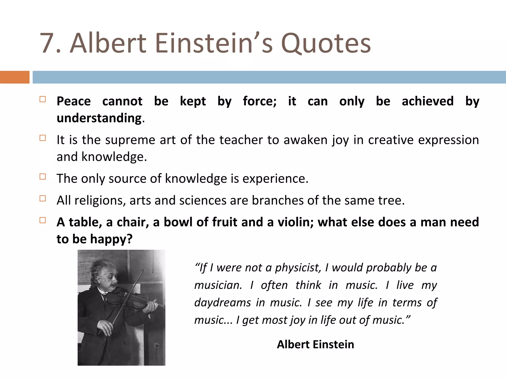 7. Albert Einstein’s Quotes 
 Peace cannot be kept by force; it can only be achieved by 
understanding. 
 It is the supreme art of the teacher to awaken joy in creative expression 
and knowledge. 
 The only source of knowledge is experience. 
 All religions, arts and sciences are branches of the same tree. 
 A table, a chair, a bowl of fruit and a violin; what else does a man need 
to be happy? 
“If I were not a physicist, I would probably be a 
musician. I often think in music. I live my 
daydreams in music. I see my life in terms of 
music... I get most joy in life out of music.” 
Albert Einstein 
 