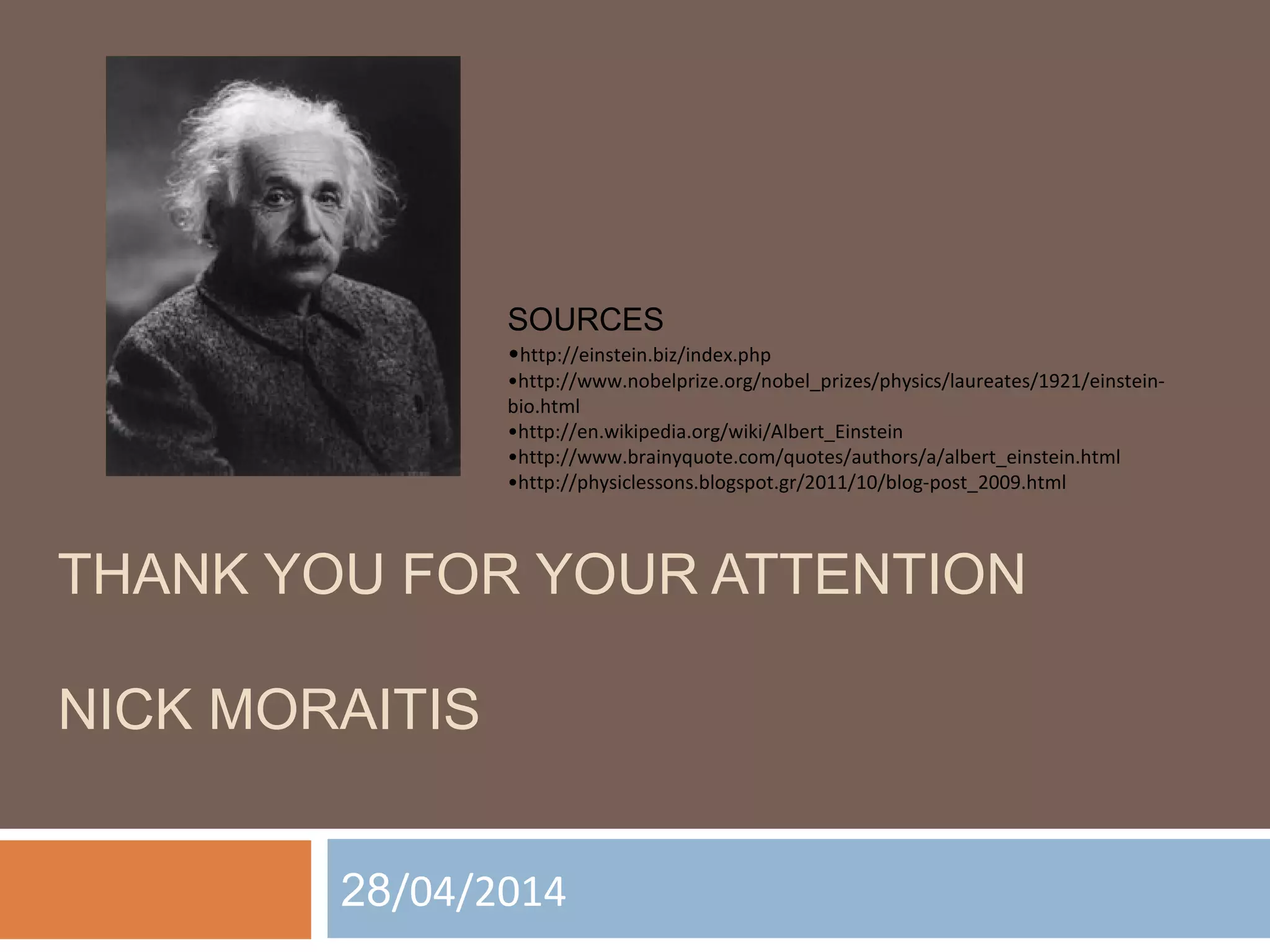 SOURCES 
•http://einstein.biz/index.php 
•http://www.nobelprize.org/nobel_prizes/physics/laureates/1921/einstein-bio. 
html 
•http://en.wikipedia.org/wiki/Albert_Einstein 
•http://www.brainyquote.com/quotes/authors/a/albert_einstein.html 
•http://physiclessons.blogspot.gr/2011/10/blog-post_2009.html 
THANK YOU FOR YOUR ATTENTION 
NICK MORAITIS 
28/04/2014 
