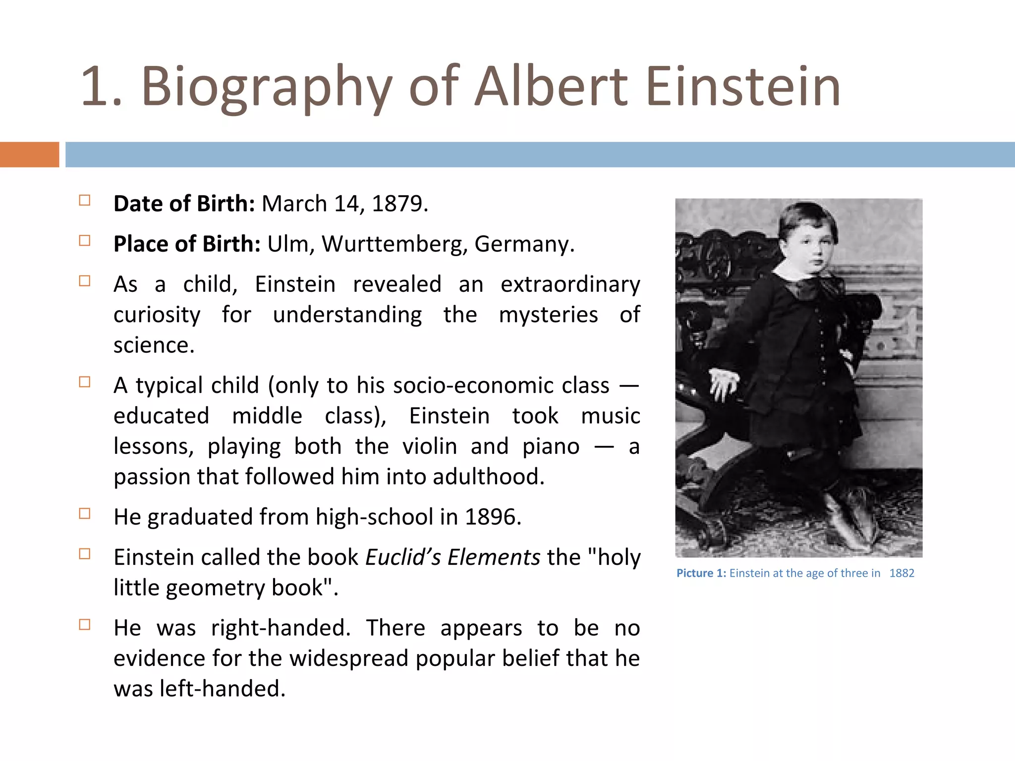 1. Biography of Albert Einstein 
 Date of Birth: March 14, 1879. 
 Place of Birth: Ulm, Wurttemberg, Germany. 
 As a child, Einstein revealed an extraordinary 
curiosity for understanding the mysteries of 
science. 
 A typical child (only to his socio-economic class — 
educated middle class), Einstein took music 
lessons, playing both the violin and piano — a 
passion that followed him into adulthood. 
 He graduated from high-school in 1896. 
 Einstein called the book Euclid’s Elements the "holy 
little geometry book". 
 He was right-handed. There appears to be no 
evidence for the widespread popular belief that he 
was left-handed. 
Picture 1: Einstein at the age of three in 1882 
 