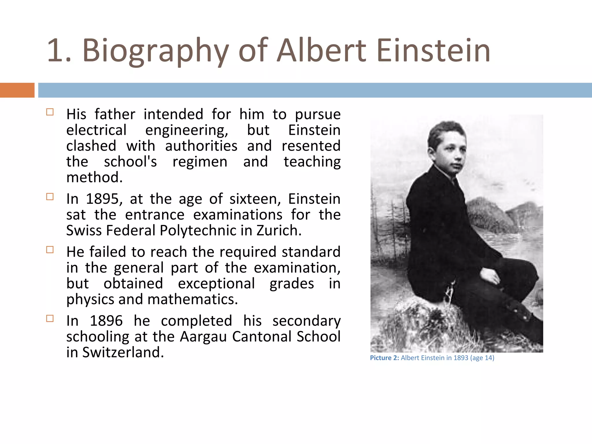 1. Biography of Albert Einstein 
 His father intended for him to pursue 
electrical engineering, but Einstein 
clashed with authorities and resented 
the school's regimen and teaching 
method. 
 In 1895, at the age of sixteen, Einstein 
sat the entrance examinations for the 
Swiss Federal Polytechnic in Zurich. 
 He failed to reach the required standard 
in the general part of the examination, 
but obtained exceptional grades in 
physics and mathematics. 
 In 1896 he completed his secondary 
schooling at the Aargau Cantonal School 
in Switzerland. Picture 2: Albert Einstein in 1893 (age 14) 
 