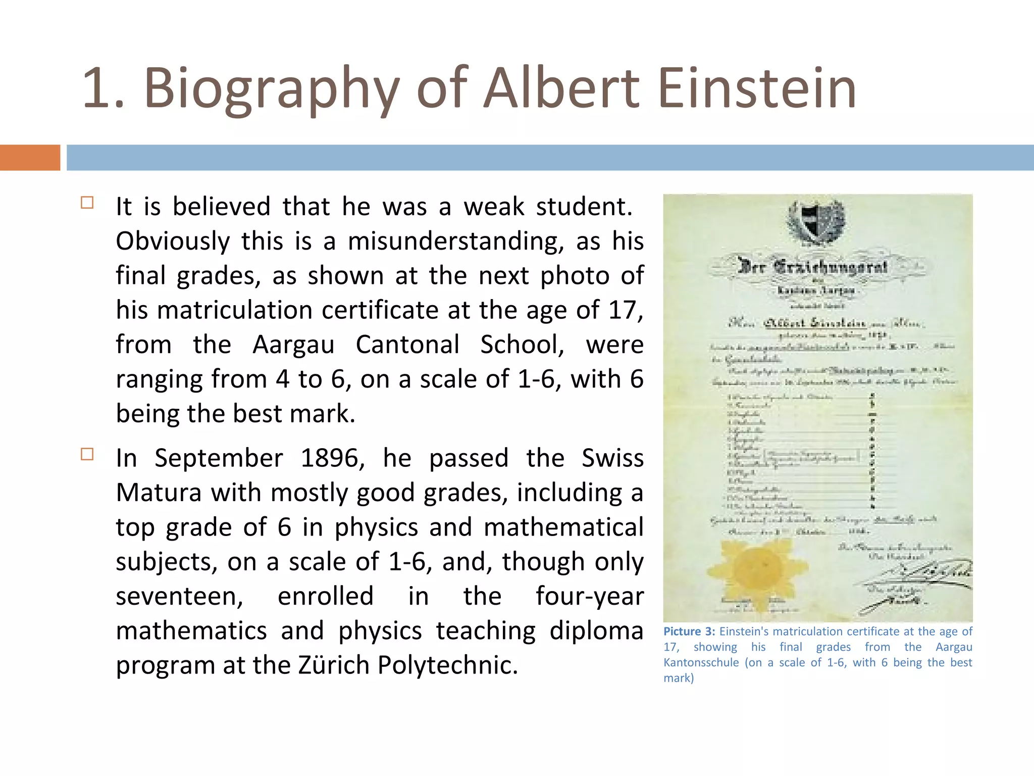 1. Biography of Albert Einstein 
 It is believed that he was a weak student. 
Obviously this is a misunderstanding, as his 
final grades, as shown at the next photo of 
his matriculation certificate at the age of 17, 
from the Aargau Cantonal School, were 
ranging from 4 to 6, on a scale of 1-6, with 6 
being the best mark. 
 In September 1896, he passed the Swiss 
Matura with mostly good grades, including a 
top grade of 6 in physics and mathematical 
subjects, on a scale of 1-6, and, though only 
seventeen, enrolled in the four-year 
mathematics and physics teaching diploma 
program at the Zürich Polytechnic. 
Picture 3: Einstein's matriculation certificate at the age of 
17, showing his final grades from the Aargau 
Kantonsschule (on a scale of 1-6, with 6 being the best 
mark) 
 