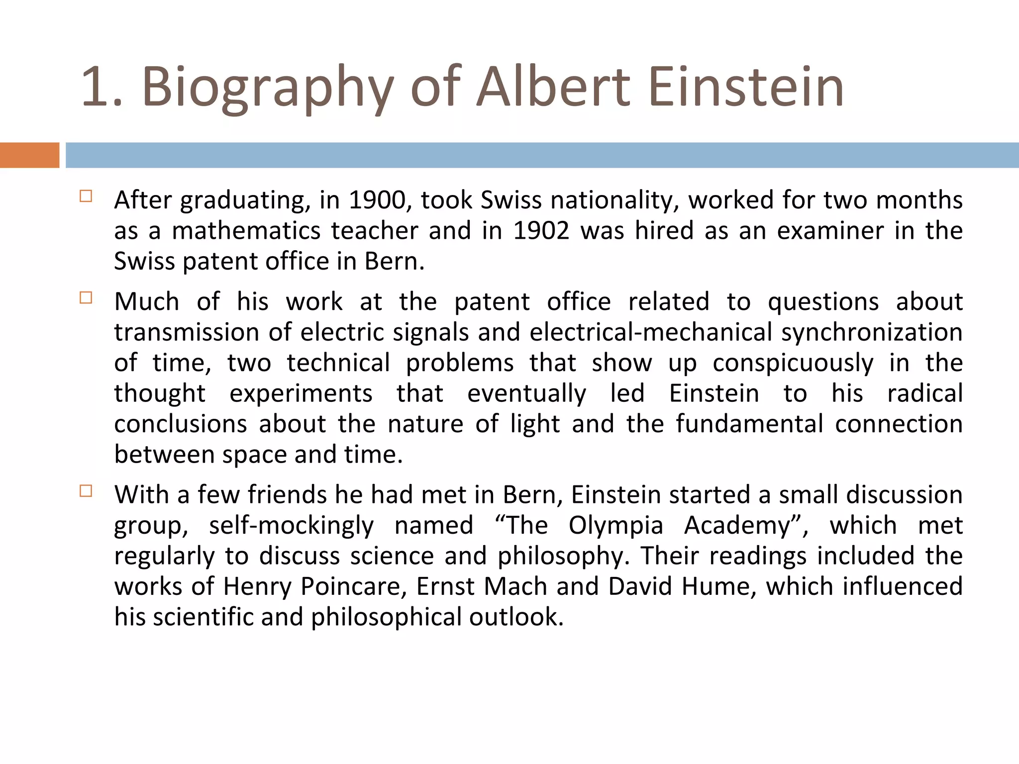 1. Biography of Albert Einstein 
 After graduating, in 1900, took Swiss nationality, worked for two months 
as a mathematics teacher and in 1902 was hired as an examiner in the 
Swiss patent office in Bern. 
 Much of his work at the patent office related to questions about 
transmission of electric signals and electrical-mechanical synchronization 
of time, two technical problems that show up conspicuously in the 
thought experiments that eventually led Einstein to his radical 
conclusions about the nature of light and the fundamental connection 
between space and time. 
 With a few friends he had met in Bern, Einstein started a small discussion 
group, self-mockingly named “The Olympia Academy”, which met 
regularly to discuss science and philosophy. Their readings included the 
works of Henry Poincare, Ernst Mach and David Hume, which influenced 
his scientific and philosophical outlook. 
 