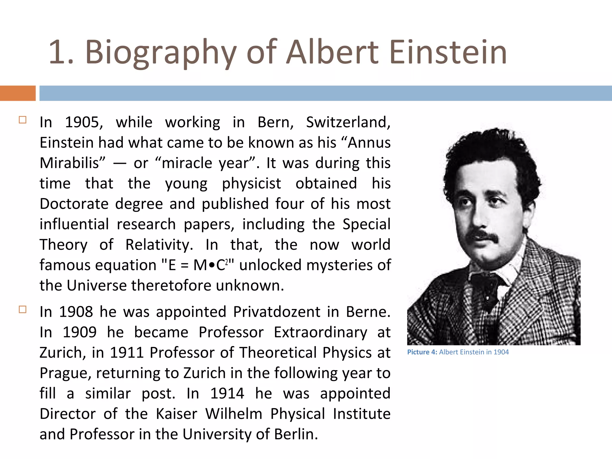 1. Biography of Albert Einstein 
 In 1905, while working in Bern, Switzerland, 
Einstein had what came to be known as his “Annus 
Mirabilis” — or “miracle year”. It was during this 
time that the young physicist obtained his 
Doctorate degree and published four of his most 
influential research papers, including the Special 
Theory of Relativity. In that, the now world 
famous equation "Ε = Μ•C2" unlocked mysteries of 
the Universe theretofore unknown. 
 In 1908 he was appointed Privatdozent in Berne. 
In 1909 he became Professor Extraordinary at 
Zurich, in 1911 Professor of Theoretical Physics at 
Prague, returning to Zurich in the following year to 
fill a similar post. In 1914 he was appointed 
Director of the Kaiser Wilhelm Physical Institute 
and Professor in the University of Berlin. 
Picture 4: Albert Einstein in 1904 
 