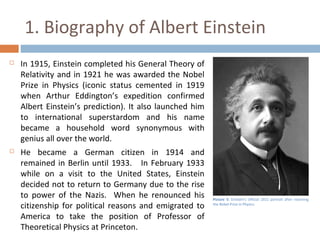 1. Biography of Albert Einstein 
 In 1915, Einstein completed his General Theory of 
Relativity and in 1921 he was awarded the Nobel 
Prize in Physics (iconic status cemented in 1919 
when Arthur Eddington’s expedition confirmed 
Albert Einstein’s prediction). It also launched him 
to international superstardom and his name 
became a household word synonymous with 
genius all over the world. 
 He became a German citizen in 1914 and 
remained in Berlin until 1933. In February 1933 
while on a visit to the United States, Einstein 
decided not to return to Germany due to the rise 
to power of the Nazis. When he renounced his 
citizenship for political reasons and emigrated to 
America to take the position of Professor of 
Theoretical Physics at Princeton. 
Picture 5: Einstein's official 1921 portrait after receiving 
the Nobel Prize in Physics 
 