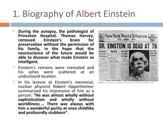 1. Biography of Albert Einstein 
 During the autopsy, the pathologist of 
Princeton Hospital. Thomas Harvey, 
removed Einstein’s brain for 
preservation without the permission of 
his family, in the hope that the 
neuroscience of the future would be 
able to discover what made Einstein so 
intelligent. 
 Einstein's remains were cremated and 
his ashes were scattered at an 
undisclosed location. 
 In his lecture at Einstein's memorial, 
nuclear physicist Robert Oppenheimer 
summarized his impression of him as a 
person: “He was almost wholly without 
sophistication and wholly without 
worldliness ... There was always with 
him a wonderful purity at once childlike 
and profoundly stubborn”. 
Picture 7: American newspaper announcing Einstein's death in 1955 
 