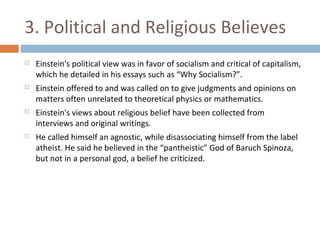 3. Political and Religious Believes 
 Einstein's political view was in favor of socialism and critical of capitalism, 
which he detailed in his essays such as “Why Socialism?”. 
 Einstein offered to and was called on to give judgments and opinions on 
matters often unrelated to theoretical physics or mathematics. 
 Einstein's views about religious belief have been collected from 
interviews and original writings. 
 He called himself an agnostic, while disassociating himself from the label 
atheist. He said he believed in the “pantheistic” God of Baruch Spinoza, 
but not in a personal god, a belief he criticized. 
 