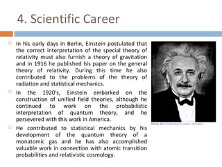4. Scientific Career 
 In his early days in Berlin, Einstein postulated that 
the correct interpretation of the special theory of 
relativity must also furnish a theory of gravitation 
and in 1916 he published his paper on the general 
theory of relativity. During this time he also 
contributed to the problems of the theory of 
radiation and statistical mechanics. 
 In the 1920's, Einstein embarked on the 
construction of unified field theories, although he 
continued to work on the probabilistic 
interpretation of quantum theory, and he 
persevered with this work in America. 
 He contributed to statistical mechanics by his 
development of the quantum theory of a 
monatomic gas and he has also accomplished 
valuable work in connection with atomic transition 
probabilities and relativistic cosmology. 
Picture 10: Portrait taken in 1935 in Princeton 
 