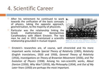 4. Scientific Career 
 After his retirement he continued to work 
towards the unification of the basic concepts 
of physics, taking the opposite approach, 
geometrisation, to the majority of physicists. 
 Particular was the relationship linking the 
Greek mathematician Konstantinos 
Caratheodory with Albert Einstein. The two 
men he met in 1915 maintained a scientific 
relationship grounded in mutual respect. 
Picture 11: The 1927 Solvay Conference in Brussels, a 
gathering of the world's top physicists - Einstein in the center 
 Einstein's researches are, of course, well chronicled and his more 
important works include Special Theory of Relativity (1905), Relativity 
(English translations, 1920 and 1950), General Theory of Relativity 
(1916), Investigations on Theory of Brownian Movement (1926), and The 
Evolution of Physics (1938). Among his non-scientific works, About 
Zionism (1930), Why War? (1933), My Philosophy (1934), and Out of My 
Later Years (1950) are perhaps the most important. 
 