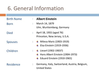 6. General Information 
Birth Name : Albert Einstein 
Born : March 14, 1879 
Ulm, Wurttemberg, Germany 
Died : April 18, 1955 (aged 76) 
Princeton, New Jersey, U.S.A. 
Spouses : Mileva Maric (1903-1919) 
Elsa Einstein (1919-1936) 
Children : Lieserl (1902-1903?) 
Hans Albert Einstein (1904-1973) 
Eduard Einstein (1910-1965) 
Residence : Germany, Italy, Switzerland, Austria, Belgium, 
United States 
 
