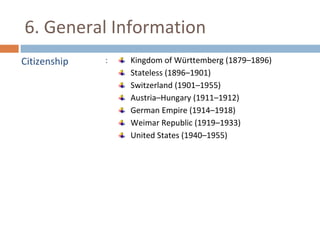 6. General Information 
Citizenship : Kingdom of Württemberg (1879–1896) 
Stateless (1896–1901) 
Switzerland (1901–1955) 
Austria–Hungary (1911–1912) 
German Empire (1914–1918) 
Weimar Republic (1919–1933) 
United States (1940–1955) 
 