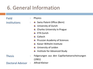 6. General Information 
Field : Physics 
Institutions : Swiss Patent Office (Bern) 
University of Zurich 
Charles University in Prague 
ETH Zurich 
Caltech 
Prussian Academy of Sciences 
Kaiser Wilhelm Institute 
University of Leiden 
Institute for Advanced Study 
Thesis : Folgerungen aus den Capillaritatserscheinungen 
(1901) 
Doctoral Advisor : Alfred Kleiner 
 