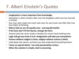 7. Albert Einstein’s Quotes 
 Imagination is more important than knowledge. 
 Education is what remains after one has forgotten what one has learned 
in school. 
 Any man who reads too much and uses his own brain too little falls into 
lazy habits of thinking. 
 Before God we are all equally wise - and equally foolish. 
 If the facts don't fit the theory, change the facts. 
 Anyone who has never made a mistake has never tried anything new. 
 Logic will get you from A to B. Imagination will take you everywhere. 
 Science without religion is lame, religion without science is blind. 
 Look deep into nature, and then you will understand everything better. 
 I have no special talent. I am only passionately curious. 
 When the solution is simple, God is answering. 
 