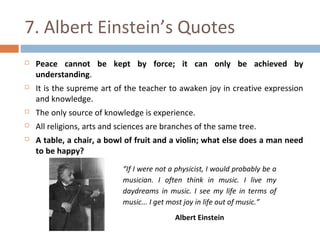 7. Albert Einstein’s Quotes 
 Peace cannot be kept by force; it can only be achieved by 
understanding. 
 It is the supreme art of the teacher to awaken joy in creative expression 
and knowledge. 
 The only source of knowledge is experience. 
 All religions, arts and sciences are branches of the same tree. 
 A table, a chair, a bowl of fruit and a violin; what else does a man need 
to be happy? 
“If I were not a physicist, I would probably be a 
musician. I often think in music. I live my 
daydreams in music. I see my life in terms of 
music... I get most joy in life out of music.” 
Albert Einstein 
 