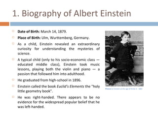 1. Biography of Albert Einstein 
 Date of Birth: March 14, 1879. 
 Place of Birth: Ulm, Wurttemberg, Germany. 
 As a child, Einstein revealed an extraordinary 
curiosity for understanding the mysteries of 
science. 
 A typical child (only to his socio-economic class — 
educated middle class), Einstein took music 
lessons, playing both the violin and piano — a 
passion that followed him into adulthood. 
 He graduated from high-school in 1896. 
 Einstein called the book Euclid’s Elements the "holy 
little geometry book". 
 He was right-handed. There appears to be no 
evidence for the widespread popular belief that he 
was left-handed. 
Picture 1: Einstein at the age of three in 1882 
 
