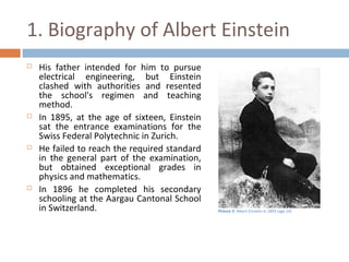 1. Biography of Albert Einstein 
 His father intended for him to pursue 
electrical engineering, but Einstein 
clashed with authorities and resented 
the school's regimen and teaching 
method. 
 In 1895, at the age of sixteen, Einstein 
sat the entrance examinations for the 
Swiss Federal Polytechnic in Zurich. 
 He failed to reach the required standard 
in the general part of the examination, 
but obtained exceptional grades in 
physics and mathematics. 
 In 1896 he completed his secondary 
schooling at the Aargau Cantonal School 
in Switzerland. Picture 2: Albert Einstein in 1893 (age 14) 
 