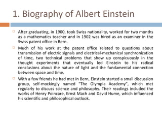 1. Biography of Albert Einstein 
 After graduating, in 1900, took Swiss nationality, worked for two months 
as a mathematics teacher and in 1902 was hired as an examiner in the 
Swiss patent office in Bern. 
 Much of his work at the patent office related to questions about 
transmission of electric signals and electrical-mechanical synchronization 
of time, two technical problems that show up conspicuously in the 
thought experiments that eventually led Einstein to his radical 
conclusions about the nature of light and the fundamental connection 
between space and time. 
 With a few friends he had met in Bern, Einstein started a small discussion 
group, self-mockingly named “The Olympia Academy”, which met 
regularly to discuss science and philosophy. Their readings included the 
works of Henry Poincare, Ernst Mach and David Hume, which influenced 
his scientific and philosophical outlook. 
 