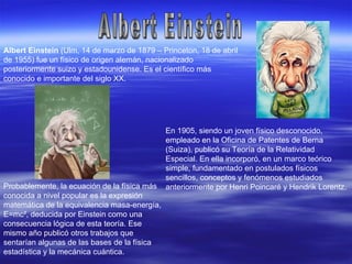 Albert Einstein Albert Einstein  (Ulm, 14 de marzo de 1879 – Princeton, 18 de abril de 1955) fue un físico de origen alemán, nacionalizado posteriormente suizo y estadounidense. Es el científico más conocido e importante del siglo XX. En 1905, siendo un joven físico desconocido, empleado en la Oficina de Patentes de Berna (Suiza), publicó su Teoría de la Relatividad Especial. En ella incorporó, en un marco teórico simple, fundamentado en postulados físicos sencillos, conceptos y fenómenos estudiados anteriormente por Henri Poincaré y Hendrik Lorentz. Probablemente, la ecuación de la física más conocida a nivel popular es la expresión matemática de la equivalencia masa-energía, E=mc², deducida por Einstein como una consecuencia lógica de esta teoría. Ese mismo año publicó otros trabajos que sentarían algunas de las bases de la física estadística y la mecánica cuántica. 