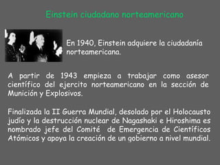 Einstein ciudadano norteamericano En 1940, Einstein adquiere la ciudadanía norteamericana. A partir de 1943 empieza a trabajar como asesor científico del ejercito norteamericano en la sección de Munición y Explosivos. Finalizada la II Guerra Mundial, desolado por el Holocausto judío y la destrucción nuclear de Nagashaki e Hiroshima es nombrado jefe del Comité  de Emergencia de Científicos Atómicos y apoya la creación de un gobierno a nivel mundial. 