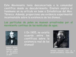 Este Movimiento tenía desconcertada a la comunidad científica desde su descubrimiento. Einstein explica el fenómeno en su artículo en base a Estadísticas del Mov. Térmico. Además, proporciona una evidencia experimental incontestable sobre la existencia de los átomos... ¡¡ En 1905, no existía acuerdo entre los científicos sobre la existencia real de los átomos!! Las partículas de polen se mueven arrastradas por el movimiento continuo de las moléculas de agua. Robert Brown. Botánico inglés que dio nombre al movimiento en 1827. Wilhelm Ostwald, lider de la escuela antiatómica... Hasta 1905. 