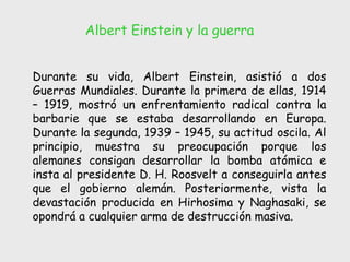 Albert Einstein y la guerra Durante su vida, Albert Einstein, asistió a dos Guerras Mundiales. Durante la primera de ellas, 1914 – 1919, mostró un enfrentamiento radical contra la barbarie que se estaba desarrollando en Europa. Durante la segunda, 1939 – 1945, su actitud oscila. Al principio, muestra su preocupación porque los alemanes consigan desarrollar la bomba atómica e insta al presidente D. H. Roosvelt a conseguirla antes que el gobierno alemán. Posteriormente, vista la devastación producida en Hirhosima y Naghasaki, se opondrá a cualquier arma de destrucción masiva.  