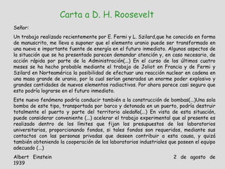 Carta a D. H. Roosevelt Señor: Un trabajo realizado recientemente por E. Fermi y L. Szilard,que he conocido en forma de manuscrito, me lleva a suponer que el elemento uranio puede ser transformado en una nueva e importante fuente de energía en el futuro inmediato. Algunos aspectos de la situación que se ha presentado parecen demandar atención y, en caso necesario, de acción rápida por parte de la Administración(...) En el curso de los últimos cuatro meses se ha hecho probable mediante el trabajo de Joliot en Francia y de Fermi y Szilard en Norteamérica la posibilidad de efectuar una reacción nuclear en cadena en una masa grande de uranio, por la cual serían generados un enorme poder explosivo y grandes cantidades de nuevos elementos radiactivos. Por ahora parece casi seguro que esto podría lograrse en el futuro inmediato. Este nuevo fenómeno podría conducir también a la construcción de bombas(...)Una sola bomba de este tipo, transportada por barco y detonada en un puerto, podría destruir totalmente el puerto y parte del territorio aledaño(...) En vista de esta situación, puede considerar conveniente (...) acelerar el trabajo experimental que al presente es realizado dentro de los límites que fijan los presupuestos de los laboratorios universitarios, proporcionando fondos, si tales fondos son requeridos, mediante sus contactos con las personas privadas que deseen contribuir a esta causa, y quizá también obteniendo la cooperación de los laboratorios industriales que poseen el equipo adecuado (...) Albert Einstein 2 de agosto de 1939 