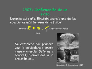 1907: Confirmación de un éxito Durante este año, Einstein enuncia una de las ecuaciones más famosas de la física: energía  E = m . c 2  velocidad de la luz  masa Se establece por primera vez la equivalencia entre masa y energía. Señoras y señores, bienvenidos a la era atómica... Nagas h aki, 9 de agosto de 1945 