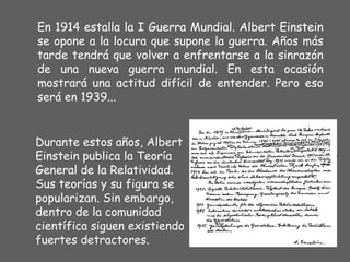 En 1914 estalla la  I  Guerra Mundial. Albert Einstein se opone a la locura que supone la guerra. Años más tarde tendrá que volver a enfrentarse a la sinrazón de una nueva guerra mundial. En esta ocasión mostrará una actitud difícil de entender. Pero eso será en 1939... Durante estos años, Albert Einstein publica la Teoría General de la Relatividad. Sus teorías y su figura se popularizan. Sin embargo, dentro de la comunidad científica siguen existiendo fuertes detractores. 