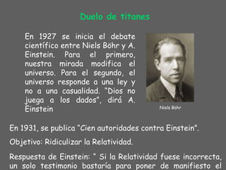 Duelo de titanes En 1927 se inicia el debate científico entre Niels Böhr y A. Einstein. Para el primero ,  nuestra mirada modifica el universo. Para el segundo, el universo responde a una ley y no a una casualidad. “Dios no juega a los dados”, dirá A. Einstein En 1931, se publica “Cien autoridades contra Einstein”.  Objetivo: Ridiculizar la Relatividad.  Respuesta de Einstein: “ Si la Relatividad fuese incorrecta, un solo testimonio bastaría para poner de manifiesto el error”. Niels Böhr 